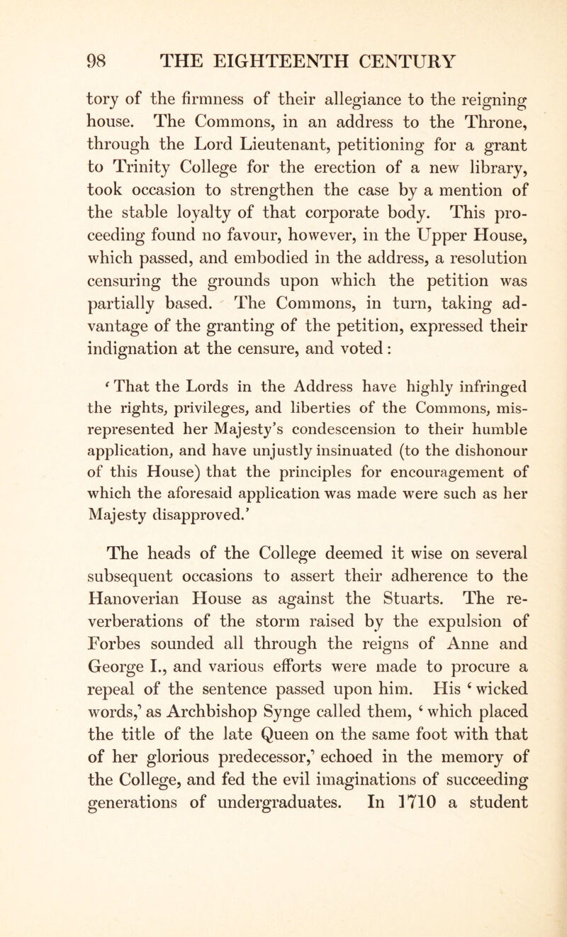 tory of the firmness of their allegiance to the reigning house. The Commons, in an address to the Throne, through the Lord Lieutenant, petitioning for a grant to Trinity College for the erection of a new library, took occasion to strengthen the case by a mention of the stable loyalty of that corporate body. This pro- ceeding found no favour, however, in the Upper House, which passed, and embodied in the address, a resolution censuring the grounds upon which the petition was partially based. The Commons, in turn, taking ad- vantage of the granting of the petition, expressed their indignation at the censure, and voted: ‘ That the Lords in the Address have highly infringed the rights, privileges, and liberties of the Commons, mis- represented her Majesty’s condescension to their humble application, and have unjustly insinuated (to the dishonour of this House) that the principles for encouragement of which the aforesaid application was made were such as her Majesty disapproved.’ The heads of the College deemed it wise on several subsequent occasions to assert their adherence to the Hanoverian House as against the Stuarts. The re- verberations of the storm raised by the expulsion of Forbes sounded all through the reigns of Anne and George I., and various efforts were made to procure a repeal of the sentence passed upon him. His ‘ wicked words,’ as Archbishop Synge called them, ‘ which placed the title of the late Queen on the same foot with that of her glorious predecessor,’ echoed in the memory of the College, and fed the evil imaginations of succeeding generations of undergraduates. In 1710 a student