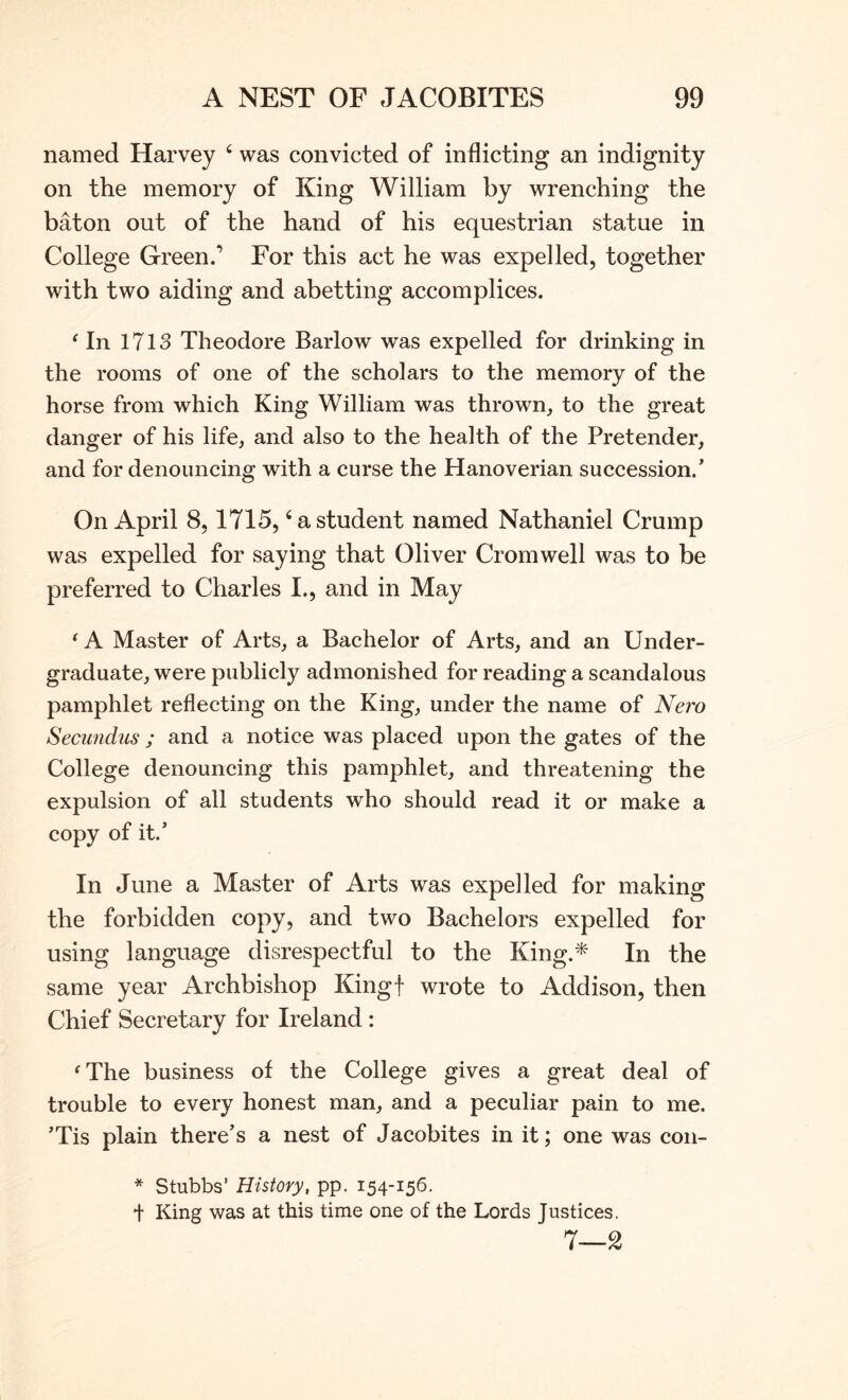 named Harvey ‘ was convicted of inflicting an indignity on the memory of King William by wrenching the baton out of the hand of his equestrian statue in College Green.’ For this act he was expelled, together with two aiding and abetting accomplices. ^ In 1713 Theodore Barlow was expelled for drinking in the rooms of one of the scholars to the memory of the horse from which King William was thrown, to the great danger of his life, and also to the health of the Pretender, and for denouncing with a curse the Hanoverian succession.’ On April 8,1715, ‘a student named Nathaniel Crump was expelled for saying that Oliver Cromwell was to be preferred to Charles I., and in May ^ A Master of Arts, a Bachelor of Arts, and an Under- graduate, were publicly admonished for reading a scandalous pamphlet reflecting on the King, under the name of Nei'o Secundus ; and a notice was placed upon the gates of the College denouncing this pamphlet, and threatening the expulsion of all students who should read it or make a copy of it.’ In June a Master of Arts was expelled for making the forbidden copy, and two Bachelors expelled for using language disrespectful to the King.* In the same year Archbishop Kingf wrote to Addison, then Chief Secretary for Ireland: ^The business of the College gives a great deal of trouble to every honest man, and a peculiar pain to me. ’Tis plain there’s a nest of Jacobites in it; one was con- * Stubbs’ History, pp. 154-156. t King was at this time one of the Lords Justices. 7—2