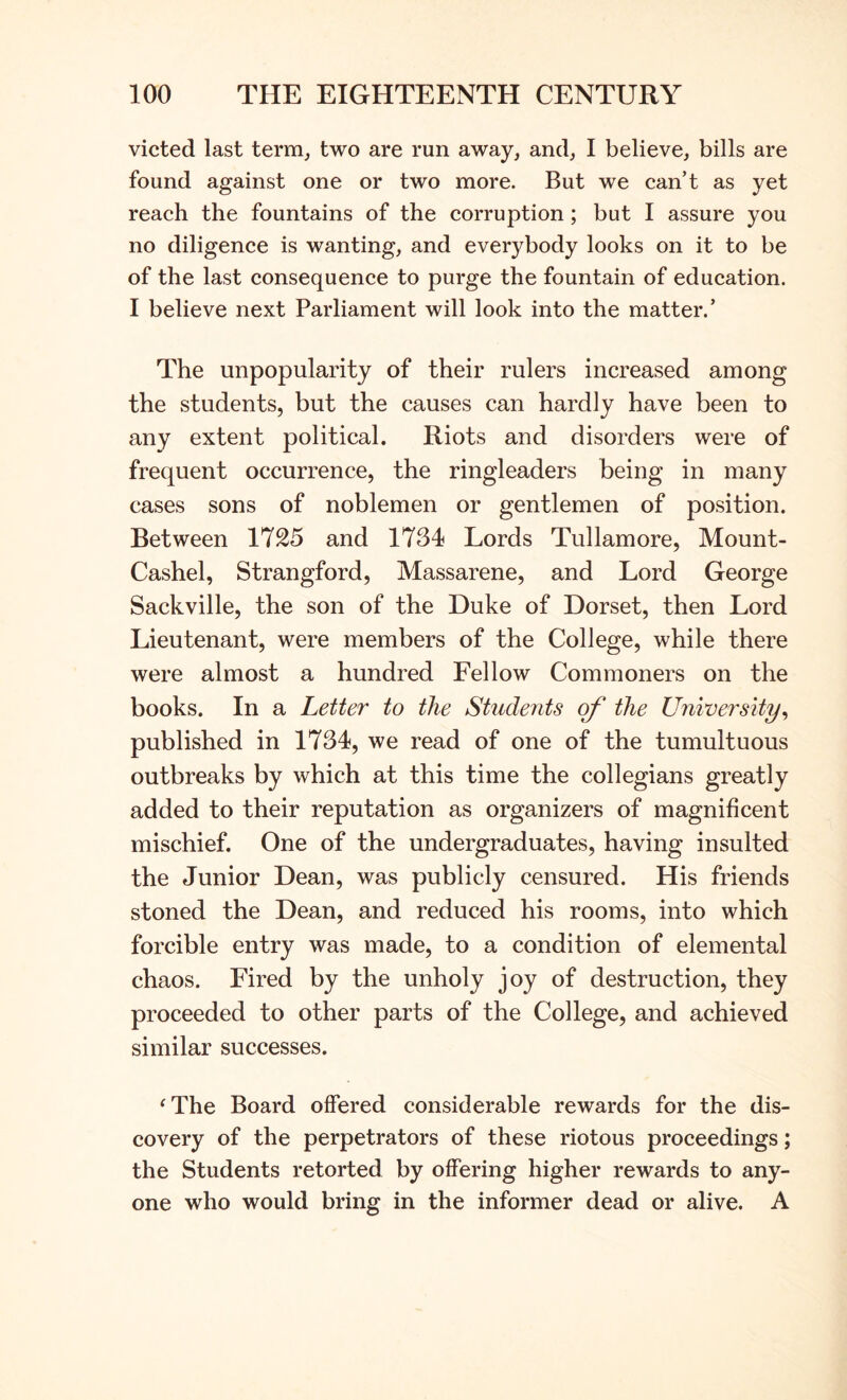 victed last term, two are run away, and, I believe, bills are found against one or two more. But we can’t as yet reach the fountains of the corruption; but I assure you no diligence is wanting, and everybody looks on it to be of the last consequence to purge the fountain of education. I believe next Parliament will look into the matter.’ The unpopularity of their rulers increased among the students, but the causes can hardly have been to any extent political. Riots and disorders were of frequent occurrence, the ringleaders being in many cases sons of noblemen or gentlemen of position. Between 1725 and 1734 Lords Tullamore, Mount- Cashel, Strangford, Massarene, and Lord George Sackville, the son of the Duke of Dorset, then Lord Lieutenant, were members of the College, while there were almost a hundred Fellow Commoners on the books. In a Letter to the Students of the University^ published in 1734, we read of one of the tumultuous outbreaks by which at this time the collegians greatly added to their reputation as organizers of magnificent mischief. One of the undergraduates, having insulted the Junior Dean, was publicly censured. His friends stoned the Dean, and reduced his rooms, into which forcible entry was made, to a condition of elemental chaos. Fired by the unholy joy of destruction, they proceeded to other parts of the College, and achieved similar successes. ‘The Board offered considerable rewards for the dis- covery of the perpetrators of these riotous proceedings; the Students retorted by offering higher rewards to any- one who would bring in the informer dead or alive. A