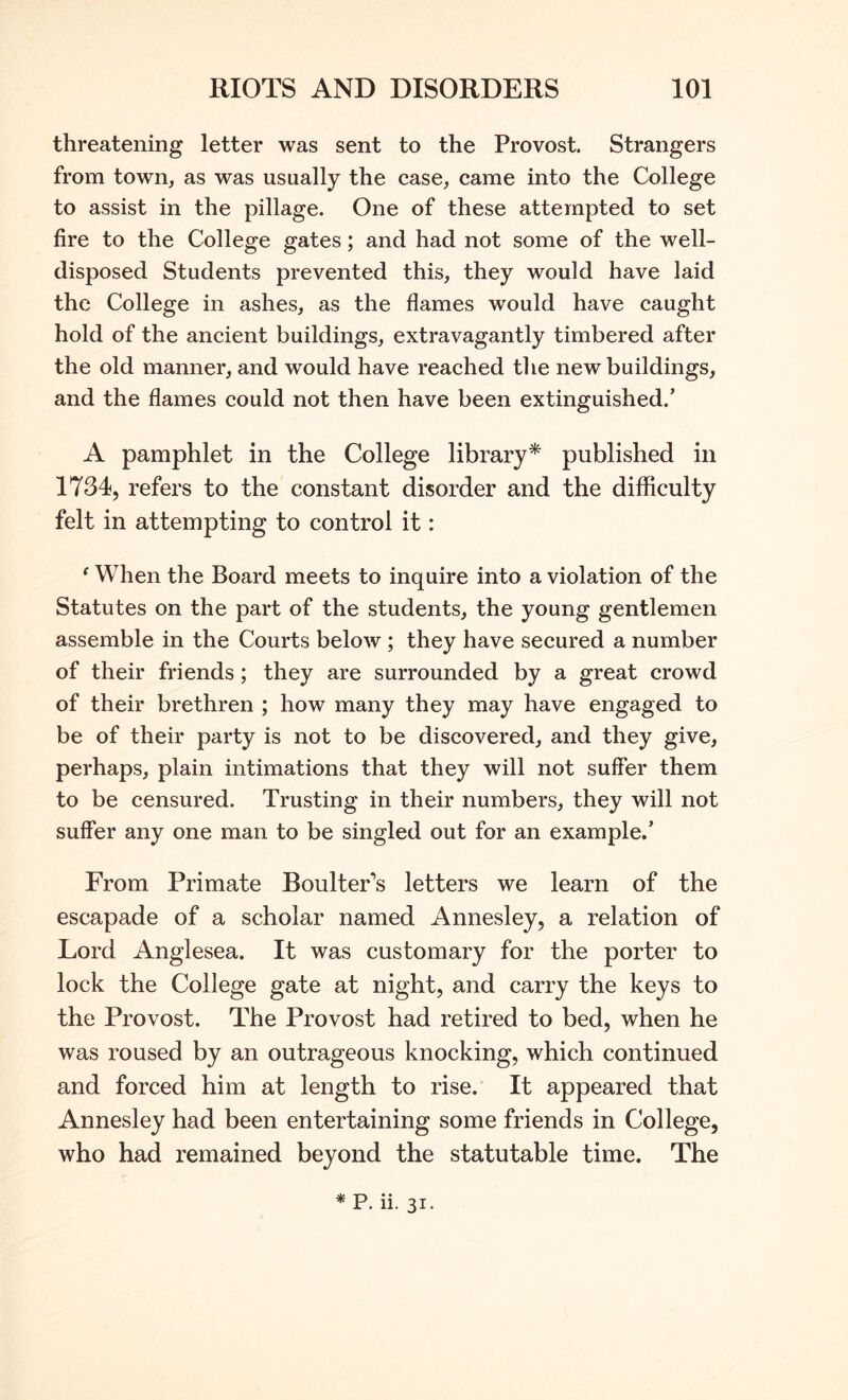 threatening letter was sent to the Provost. Strangers from town, as was usually the case, came into the College to assist in the pillage. One of these attempted to set fire to the College gates; and had not some of the well- disposed Students prevented this, they would have laid the College in ashes, as the flames would have caught hold of the ancient buildings, extravagantly timbered after the old manner, and would have reached the new buildings, and the flames could not then have been extinguished.’ A pamphlet in the College library* published in 1734, refers to the constant disorder and the difficulty felt in attempting to control it: ^ When the Board meets to inquire into a violation of the Statutes on the part of the students, the young gentlemen assemble in the Courts below ; they have secured a number of their friends; they are surrounded by a great crowd of their brethren ; how many they may have engaged to be of their party is not to be discovered, and they give, perhaps, plain intimations that they will not suffer them to be censured. Trusting in their numbers, they will not suffer any one man to be singled out for an example.’ From Primate Boulter's letters we learn of the escapade of a scholar named Annesley, a relation of Lord Anglesea. It was customary for the porter to lock the College gate at night, and carry the keys to the Provost. The Provost had retired to bed, when he was roused by an outrageous knocking, which continued and forced him at length to rise. It appeared that Annesley had been entertaining some friends in College, who had remained beyond the statutable time. The *P. ii. 31.