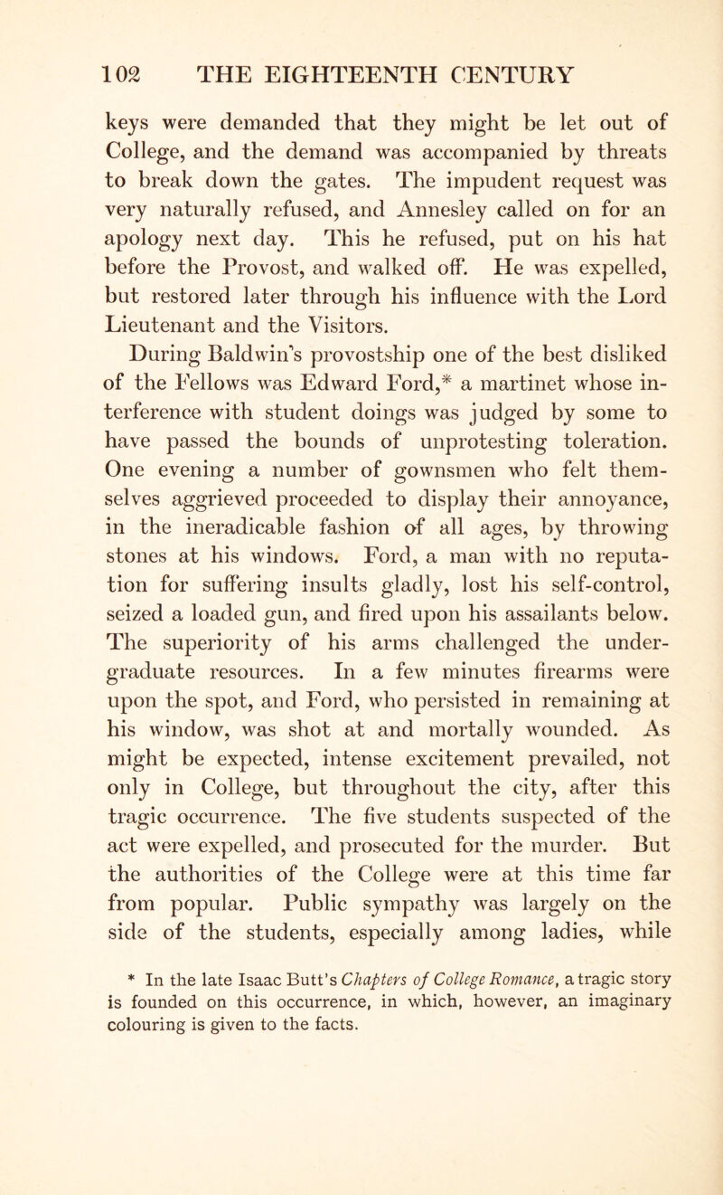 keys were demanded that they might be let out of College, and the demand was accompanied by threats to break down the gates. The impudent request was very naturally refused, and Annesley called on for an apology next day. This he refused, put on his hat before the Provost, and walked off. He was expelled, but restored later through his influence with the Lord Lieutenant and the Visitors. During Baldwin's provostship one of the best disliked of the Eellows was Edward Ford,* a martinet whose in- terference with student doings was judged by some to have passed the bounds of unprotesting toleration. One evening a number of gownsmen who felt them- selves aggrieved proceeded to display their annoyance, in the ineradicable fashion of all ages, by throwing stones at his windows. Ford, a man with no reputa- tion for suffering insults gladly, lost his self-control, seized a loaded gun, and fired upon his assailants below. The superiority of his arms challenged the under- graduate resources. In a few minutes firearms were upon the spot, and Ford, who persisted in remaining at his window, was shot at and mortally wounded. As might be expected, intense excitement prevailed, not only in College, but throughout the city, after this tragic occurrence. The five students suspected of the act were expelled, and prosecuted for the murder. But the authorities of the College were at this time far from popular. Public sympathy was largely on the side of the students, especially among ladies, while * In the late Isaac Butt’s Chapters of College Romance, a tragic story is founded on this occurrence, in which, however, an imaginary colouring is given to the facts.