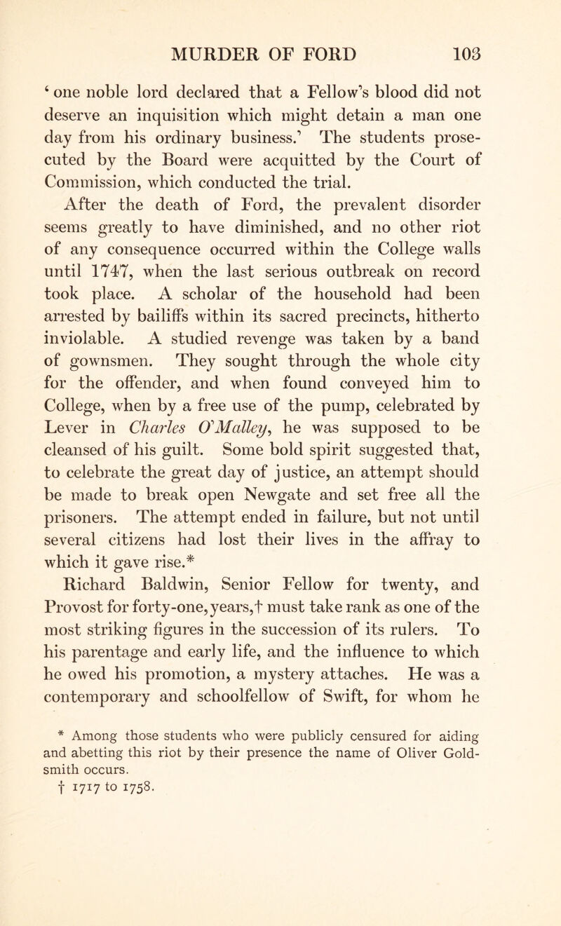 ‘ one noble lord declared that a Fellow’s blood did not deserve an inquisition which might detain a man one day from his ordinary business.’ The students prose- cuted by the Board were acquitted by the Court of Commission, which conducted the trial. After the death of Ford, the prevalent disorder seems greatly to have diminished, and no other riot of any consequence occurred within the College walls until 1747, when the last serious outbreak on record took place. A scholar of the household had been arrested by bailiffs within its sacred precincts, hitherto inviolable. A studied revenge was taken by a band of gownsmen. They sought through the whole city for the offender, and when found conveyed him to College, when by a free use of the pump, celebrated by Lever in Charles O^Malley^ he was supposed to be cleansed of his guilt. Some bold spirit suggested that, to celebrate the great day of justice, an attempt should be made to break open Newgate and set free all the prisoners. The attempt ended in failure, but not until several citizens had lost their lives in the affray to which it gave rise.* Richard Baldwin, Senior Fellow for twenty, and Provost for forty-one, years,t must take rank as one of the most striking figures in the succession of its rulers. To his parentage and early life, and the influence to which he owed his promotion, a mystery attaches. He was a contemporary and schoolfellow of Swift, for whom he * Among those students who were publicly censured for aiding and abetting this riot by their presence the name of Oliver Gold- smith occurs. t 1717 to 1758.