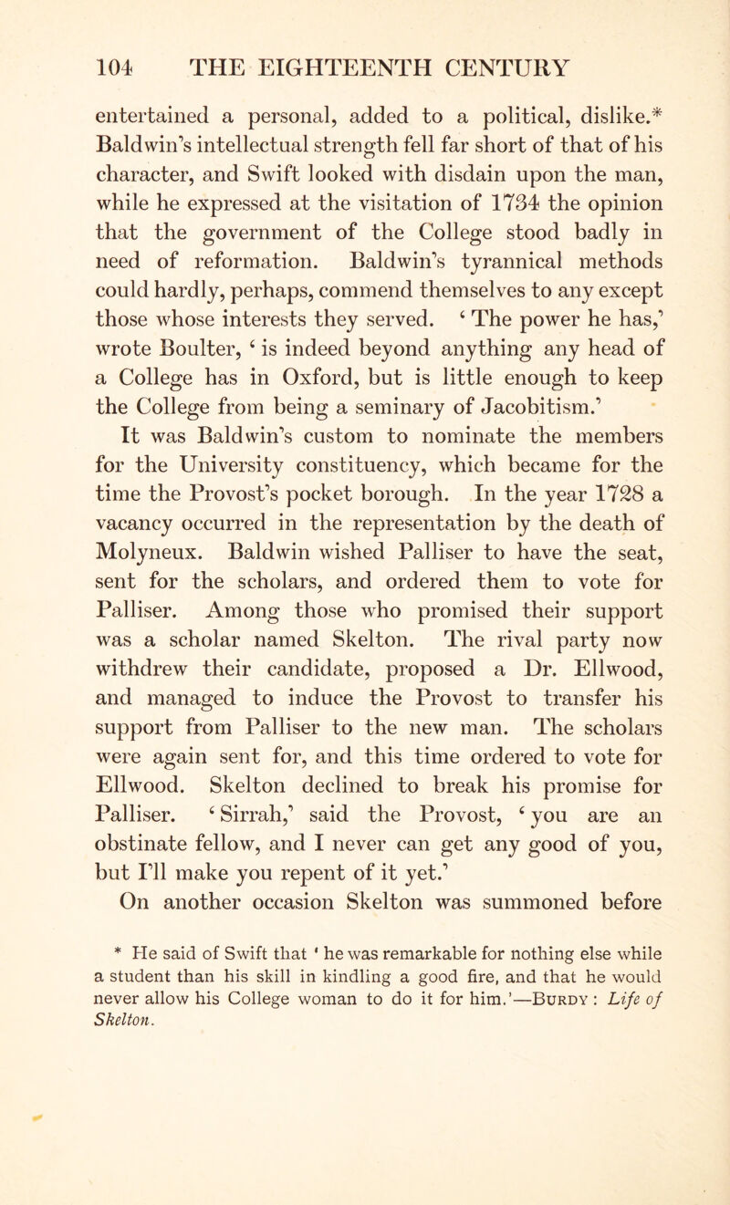 entertained a personal, added to a political, dislike.* Baldwin’s intellectual strength fell far short of that of his character, and Swift looked with disdain upon the man, while he expressed at the visitation of 1734 the opinion that the government of the College stood badly in need of reformation. Baldwin’s tyrannical methods could hardly, perhaps, commend themselves to any except those whose interests they served. ‘ The power he has,’ wrote Boulter, ‘ is indeed beyond anything any head of a College has in Oxford, but is little enough to keep the College from being a seminary of Jacobitism.’ It was Baldwin’s custom to nominate the members for the University constituency, which became for the time the Provost’s pocket borough. In the year 1728 a vacancy occurred in the representation by the death of Molyneux. Baldwin wished Palliser to have the seat, sent for the scholars, and ordered them to vote for Palliser. Among those who promised their support was a scholar named Skelton. The rival party now withdrew their candidate, proposed a Dr. Ellwood, and managed to induce the Provost to transfer his support from Palliser to the new man. The scholars were again sent for, and this time ordered to vote for Ellwood. Skelton declined to break his promise for Palliser. ‘ Sirrah,’ said the Provost, ‘ you are an obstinate fellow, and I never can get any good of you, but I’ll make you repent of it yet.’ On another occasion Skelton was summoned before * He said of Swift that ' he was remarkable for nothing else while a student than his skill in kindling a good fire, and that he would never allow his College woman to do it for him.’—Burdy : Life of Skelton.