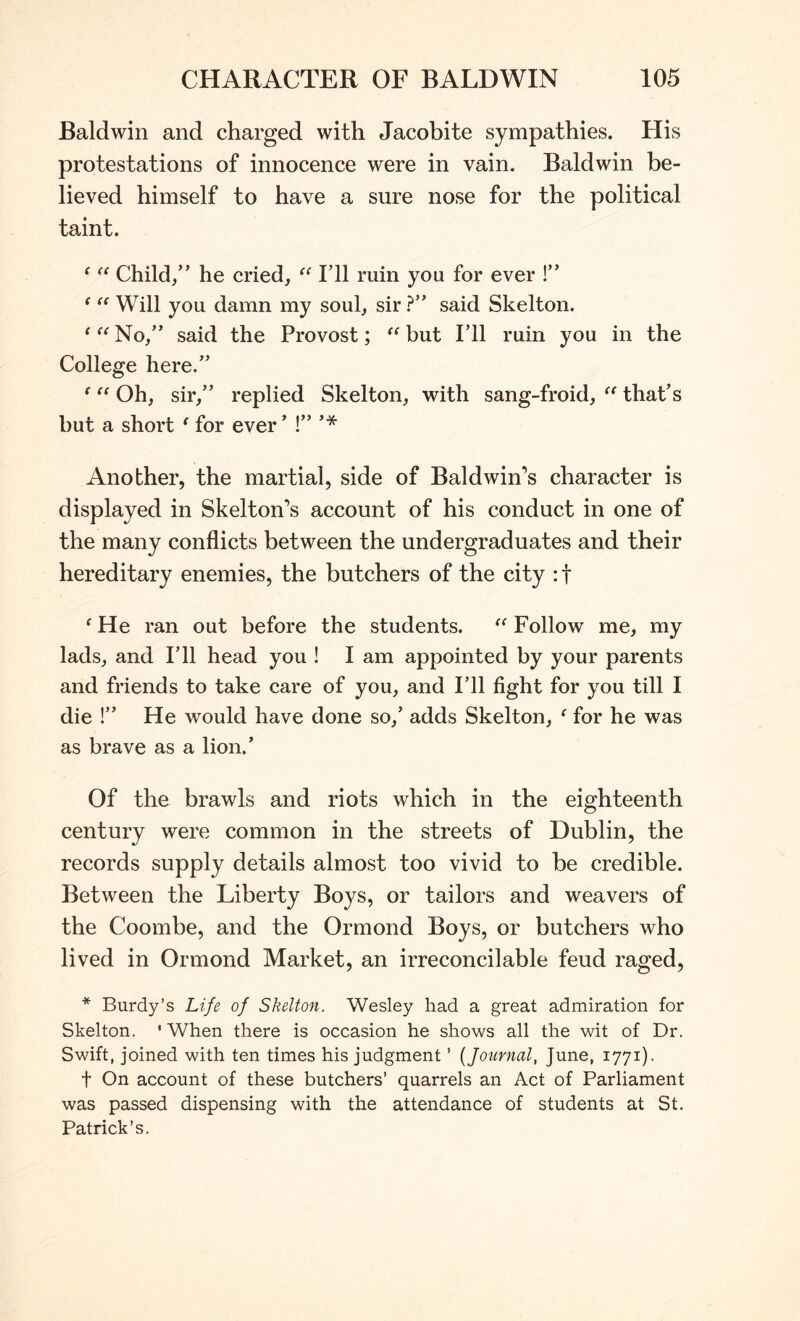 Baldwin and charged with Jacobite sympathies. His protestations of innocence were in vain. Baldwin be- lieved himself to have a sure nose for the political taint. ^ Child/’ he cried, “ I’ll ruin you for ever !” ^ Will you damn my soul, sir ?” said Skelton. ‘ “ No,” said the Provost; but I’ll ruin you in the College here.” ‘ Oh, sir,” replied Skelton, with sang-froid, that’s but a short ^ for ever ’ Another, the martial, side of Baldwin’s character is displayed in Skelton’s account of his conduct in one of the many conflicts between the undergraduates and their hereditary enemies, the butchers of the city :t ^He ran out before the students. Follow me, my lads, and I’ll head you ! I am appointed by your parents and friends to take care of you, and I’ll fight for you till I die !” He would have done so,’ adds Skelton, ‘ for he was as brave as a lion.’ Of the brawls and riots which in the eighteenth century were common in the streets of Dublin, the records supply details almost too vivid to be credible. Between the Liberty Boys, or tailors and weavers of the Coombe, and the Ormond Boys, or butchers who lived in Ormond Market, an irreconcilable feud raged, * Burdy’s Life of Skelton. Wesley had a great admiration for Skelton. 'When there is occasion he shows all the wit of Dr. Swift, joined with ten times his judgment ’ {Journal, June, 1771). t On account of these butchers’ quarrels an Act of Parliament was passed dispensing with the attendance of students at St. Patrick’s.