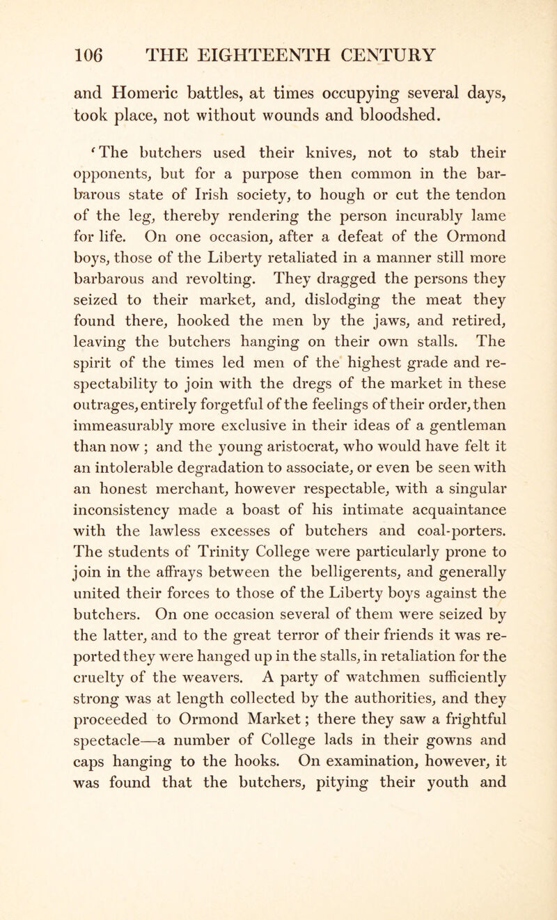 and Homeric battles, at times occupying several days, took place, not without wounds and bloodshed. ^ The butchers used their knives, not to stab their opponents, but for a purpose then common in the bar- barous state of Irish society, to hough or cut the tendon of the leg, thereby rendering the person incurably lame for life. On one occasion, after a defeat of the Ormond boys, those of the Liberty retaliated in a manner still more barbarous and revolting. They dragged the persons they seized to their market, and, dislodging the meat they found there, hooked the men by the jaws, and retired, leaving the butchers hanging on their own stalls. The spirit of the times led men of the highest grade and re- spectability to join with the dregs of the market in these outrages, entirely forgetful of the feelings of their order, then immeasurably more exclusive in their ideas of a gentleman than now ; and the young aristocrat, who would have felt it an intolerable degradation to associate, or even be seen with an honest merchant, however respectable, with a singular inconsistency made a boast of his intimate acquaintance with the lawless excesses of butchers and coal-porters. The students of Trinity College were particularly prone to join in the affrays between the belligerents, and generally united their forces to those of the Liberty boys against the butchers. On one occasion several of them were seized by the latter, and to the great terror of their friends it was re- ported they were hanged up in the stalls, in retaliation for the cruelty of the weavers. A party of watchmen sufficiently strong was at length collected by the authorities, and they proceeded to Ormond Market; there they saw a frightful spectacle—a number of College lads in their gowns and caps hanging to the hooks. On examination, however, it was found that the butchers, pitying their youth and