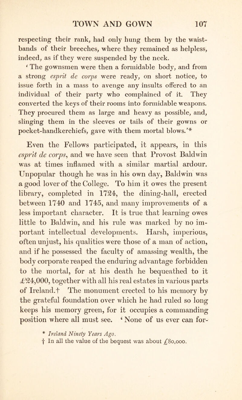 respecting their rank, had only hung them by the waist- bands of their breeches, where they remained as helpless, indeed, as if they were suspended by the neck. ‘ The gownsmen were then a formidable body, and from a strong esprit de corps were ready, on short notice, to issue forth in a mass to avenge any insults offered to an individual of their party who complained of it. They converted the keys of their rooms into formidable weapons. They procured them as large and heavy as possible, and, slinging them in the sleeves or tails of their gowns or pocket-handkerchiefs, gave with them mortal blows.’* Even the Fellows participated, it appears, in this esprit de corps^ and we have seen that Provost Baldwin was at times inflamed with a similar martial ardour. Unpopular though he was in his own day, Baldwin was a good lover of the College. To him it owes the present library, completed in 1724, the dining-hall, erected between 1740 and 1745, and many improvements of a less important character. It is true that learning owes little to Baldwin, and his rule was marked by no im- portant intellectual developments. Harsh, imperious, often unjust, his qualities were those of a man of action, and if he possessed the faculty of amassing wealth, the body corporate reaped the enduring advantage forbidden to the mortal, for at his death he bequeathed to it U24,000, together with all his real estates in various parts of Ireland.! The monument erected to his memory by the grateful foundation over which he had ruled so long keeps his memory green, for it occupies a commanding position where all must see. ‘ None of us ever can for- * Ireland Ninety Years Ago. f In all the value of the bequest was about ;^8o,ooo.