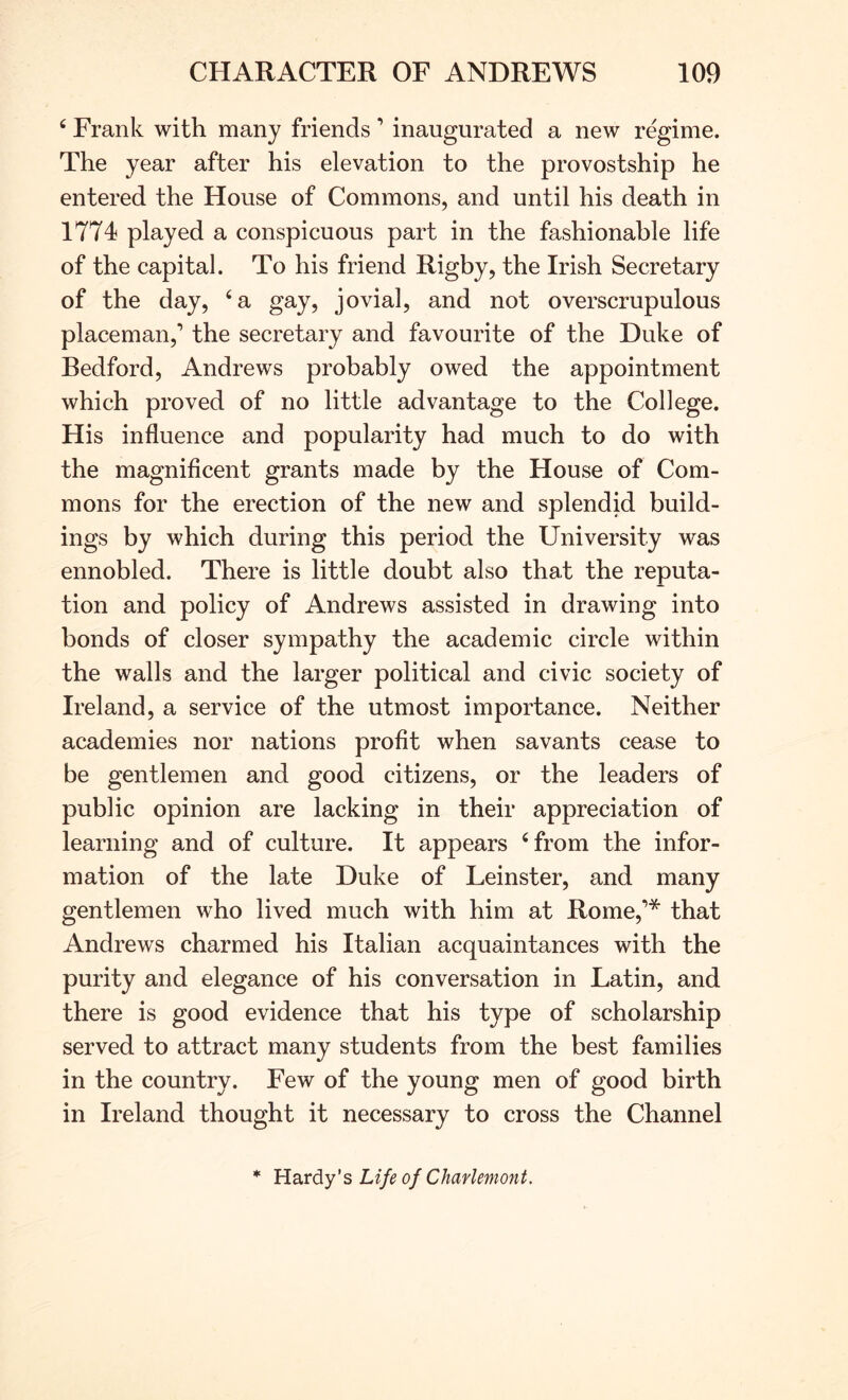 ‘ Frank with many friends ’ inaugurated a new regime. The year after his elevation to the provostship he entered the House of Commons, and until his death in 1774 played a conspicuous part in the fashionable life of the capital. To his friend Rigby, the Irish Secretary of the day, ‘a gay, jovial, and not overscrupulous placeman,’ the secretary and favourite of the Duke of Bedford, Andrews probably owed the appointment which proved of no little advantage to the College. His influence and popularity had much to do with the magnificent grants made by the House of Com- mons for the erection of the new and splendid build- ings by which during this period the University was ennobled. There is little doubt also that the reputa- tion and policy of Andrews assisted in drawing into bonds of closer sympathy the academic circle within the walls and the larger political and civic society of Ireland, a service of the utmost importance. Neither academies nor nations profit when savants cease to be gentlemen and good citizens, or the leaders of public opinion are lacking in their appreciation of learning and of culture. It appears ‘from the infor- mation of the late Duke of Leinster, and many gentlemen who lived much with him at Rome,’* that Andrews charmed his Italian acquaintances with the purity and elegance of his conversation in Latin, and there is good evidence that his type of scholarship served to attract many students from the best families in the country. Few of the young men of good birth in Ireland thought it necessary to cross the Channel * Ha.vdy's Life of Charlemont.