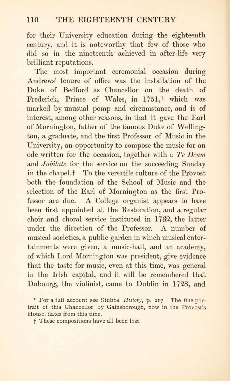 for their University education during the eighteenth century, and it is noteworthy that few of those who did so in the nineteenth achieved in after-life very brilliant reputations. The most important ceremonial occasion during Andrews’ tenure of office was the installation of the Duke of Bedford as Chancellor on the death of Frederick, Prince of Wales, in 1751,^ which was marked by unusual pomp and circumstance, and is of interest, among other reasons, in that it gave the Earl of Mornington, father of the famous Duke of Welling- ton, a graduate, and the first Professor of Music in the University, an opportunity to compose the music for an ode written for the occasion, together with a Te Deum and Jubilate for the service on the succeeding Sunday in the chapel.t To the versatile culture of the Provost both the foundation of the School of Music and the selection of the Earl of Mornington as the first Pro- fessor are due. A College organist appears to have been first appointed at the Restoration, and a regular choir and choral service instituted in 176S, the latter under the direction of the Professor. A number of musical societies, a public garden in which musical enter- tainments were given, a music-hall, and an academy, of which Lord Mornington was president, give evidence that the taste for music, even at this time, was general in the Irish capital, and it will be remembered that Dubourg, the violinist, came to Dublin in 1728, and * For a full account see Stubbs’ History, p. 217. The fine por- trait of this Chancellor by Gainsborough, now in the Provost’s House, dates from this time. t These compositions have all been lost.