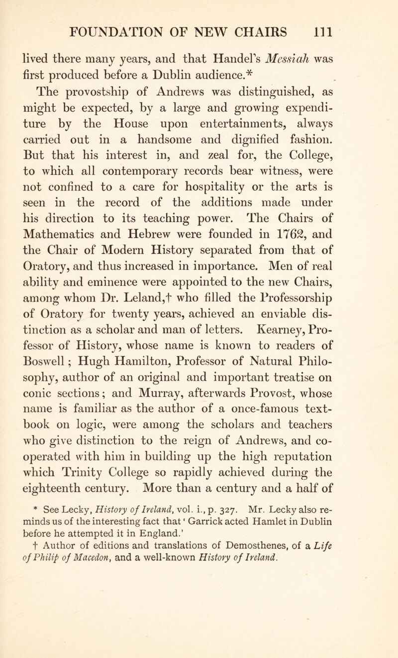 lived there many years, and that HandeFs Messiah was first produced before a Dublin audience.* The provostship of Andrews was distinguished, as might be expected, by a large and growing expendi- ture by the House upon entertainments, always carried out in a handsome and dignified fashion. But that his interest in, and zeal for, the College, to which all contemporary records bear witness, were not confined to a care for hospitality or the arts is seen in the record of the additions made under his direction to its teaching power. The Chairs of Mathematics and Hebrew were founded in 1762, and the Chair of Modern History separated from that of Oratory, and thus increased in importance. Men of real ability and eminence were appointed to the new Chairs, among whom Dr. Leland,t who filled the Professorship of Oratory for twenty years, achieved an enviable dis- tinction as a scholar and man of letters. Kearney, Pro- fessor of History, whose name is known to readers of Boswell; Hugh Hamilton, Professor of Natural Philo- sophy, author of an original and important treatise on conic sections; and Murray, afterwards Provost, whose name is familiar as the author of a once-famous text- book on logic, were among the scholars and teachers who give distinction to the reign of Andrews, and co- operated with him in building up the high reputation which Trinity College so rapidly achieved during the eighteenth century. More than a century and a half of * SeeLecky, History of Ireland, vol. i.,p. 327. Mr. Leckyalso re- minds us of the interesting fact that' Garrick acted Hamlet in Dublin before he attempted it in England.’ t Author of editions and translations of Demosthenes, of a Life of Philip of Macedon, and a well-known History of Ireland.
