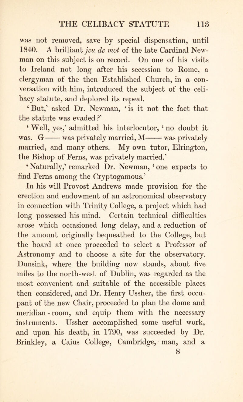 was not removed, save by special dispensation, until 1840. A brilliant ^6^?^ de mot of the late Cardinal New- man on this subject is on record. On one of his visits to Ireland not long after his secession to Rome, a clergyman of the then Established Church, in a con- versation with him, introduced the subject of the celi- bacy statute, and deplored its repeal. ‘ But,’ asked Dr. Newman, ‘ is it not the fact that the statute was evaded ?’ ‘ Well, yes,’ admitted his interlocutor, ‘ no doubt it was. G was privately married, M was privately married, and many others. My own tutor, Elrington, the Bishop of Ferns, was privately married.’ ‘ Naturally,’ remarked Dr. Newman, ‘ one expects to find Ferns among the Cryptogamous.’ In his will Provost Andrews made provision for the erection and endowment of an astronomical observatory in connection with Trinity College, a project which had long possessed his mind. Certain technical difficulties arose which occasioned long delay, and a reduction of the amount originally bequeathed to the College, but the board at once proceeded to select a Professor of Astronomy and to choose a site for the observatory. Dunsink, where the building now stands, about five miles to the north-west of Dublin, was regarded as the most convenient and suitable of the accessible places then considered, and Dr. Henry Ussher, the first occu- pant of the new Chair, proceeded to plan the dome and meridian - room, and equip them with the necessary instruments. Ussher accomplished some useful work, and upon his death, in 1790, was succeeded by Dr. Brinkley, a Caius College, Cambridge, man, and a 8