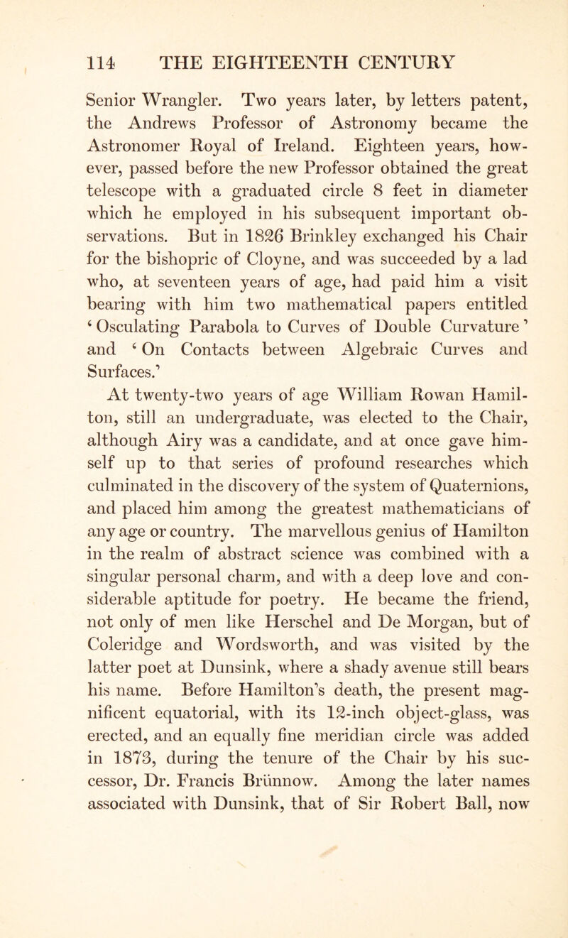 Senior Wrangler. Two years later, by letters patent, the Andrews Professor of Astronomy became the Astronomer Royal of Ireland. Eighteen years, how- ever, passed before the new Professor obtained the great telescope with a graduated circle 8 feet in diameter which he employed in his subsequent important ob- servations. But in 1826 Brinkley exchanged his Chair for the bishopric of Cloyne, and was succeeded by a lad who, at seventeen years of age, had paid him a visit bearing with him two mathematical papers entitled ‘ Osculating Parabola to Curves of Double Curvature ’ and ‘ On Contacts between Algebraic Curves and Surfaces.’ At twenty-two years of age William Rowan Hamil- ton, still an undergraduate, was elected to the Chair, although Airy was a candidate, and at once gave him- self up to that series of profound researches which culminated in the discovery of the system of Quaternions, and placed him among the greatest mathematicians of any age or country. The marvellous genius of Hamilton in the realm of abstract science was combined with a singular personal charm, and with a deep love and con- siderable aptitude for poetry. He became the friend, not only of men like Herschel and De Morgan, but of Coleridge and Wordsworth, and was visited by the latter poet at Dunsink, where a shady avenue still bears his name. Before Hamilton’s death, the present mag- nificent equatorial, with its 12-inch object-glass, was erected, and an equally fine meridian circle was added in 1878, during the tenure of the Chair by his suc- cessor, Dr. Francis BrLinnow. Among the later names associated with Dunsink, that of Sir Robert Ball, now