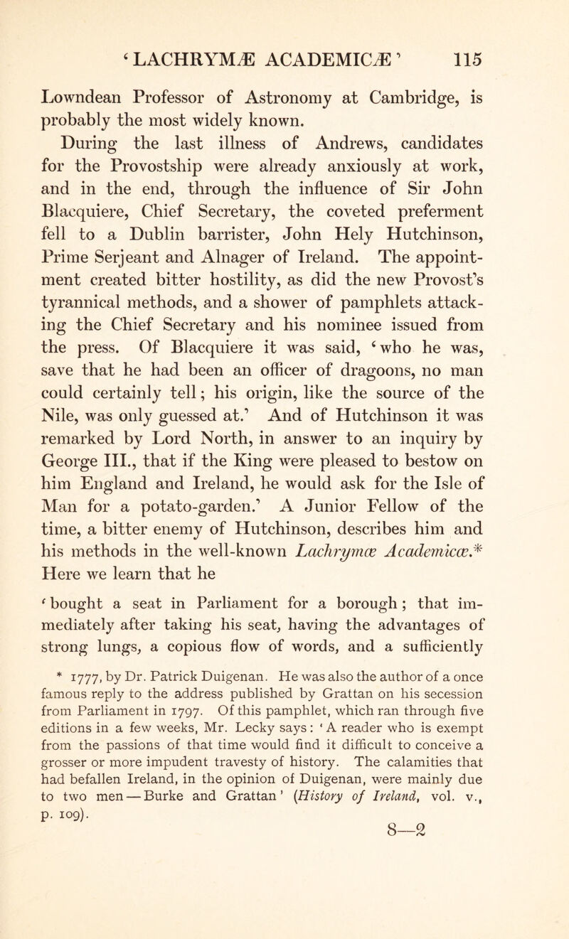 Lowndean Professor of Astronomy at Cambridge, is probably the most widely known. During the last illness of Andrews, candidates for the Provostship were already anxiously at work, and in the end, through the influence of Sir John Blacquiere, Chief Secretary, the coveted preferment fell to a Dublin barrister, John Hely Hutchinson, Prime Serjeant and Alnager of Ireland. The appoint- ment created bitter hostility, as did the new Provost’s tyrannical methods, and a shower of pamphlets attack- ing the Chief Secretary and his nominee issued from the press. Of Blacquiere it was said, ^who he was, save that he had been an officer of dragoons, no man could certainly tell; his origin, like the source of the Nile, was only guessed at.’ And of Hutchinson it was remarked by Lord North, in answer to an inquiry by George III., that if the King were pleased to bestow on him England and Ireland, he would ask for the Isle of Man for a potato-garden.’ A Junior Fellow of the time, a bitter enemy of Hutchinson, describes him and his methods in the well-known Lachrymce Academic^,* Here we learn that he ^ bought a seat in Parliament for a borough; that im- mediately after taking his seat, having the advantages of strong lungs, a copious flow of words, and a sufficiently * 1777, by Dr. Patrick Duigenan. He was also the author of a once famous reply to the address published by Grattan on his secession from Parliament in 1797. Of this pamphlet, which ran through five editions in a few weeks, Mr. Lecky says: ' A reader who is exempt from the passions of that time would find it difficult to conceive a grosser or more impudent travesty of history. The calamities that had befallen Ireland, in the opinion of Duigenan, were mainly due to two men — Burke and Grattan’ {History of Ireland, vol. v., p. 109). 8—2