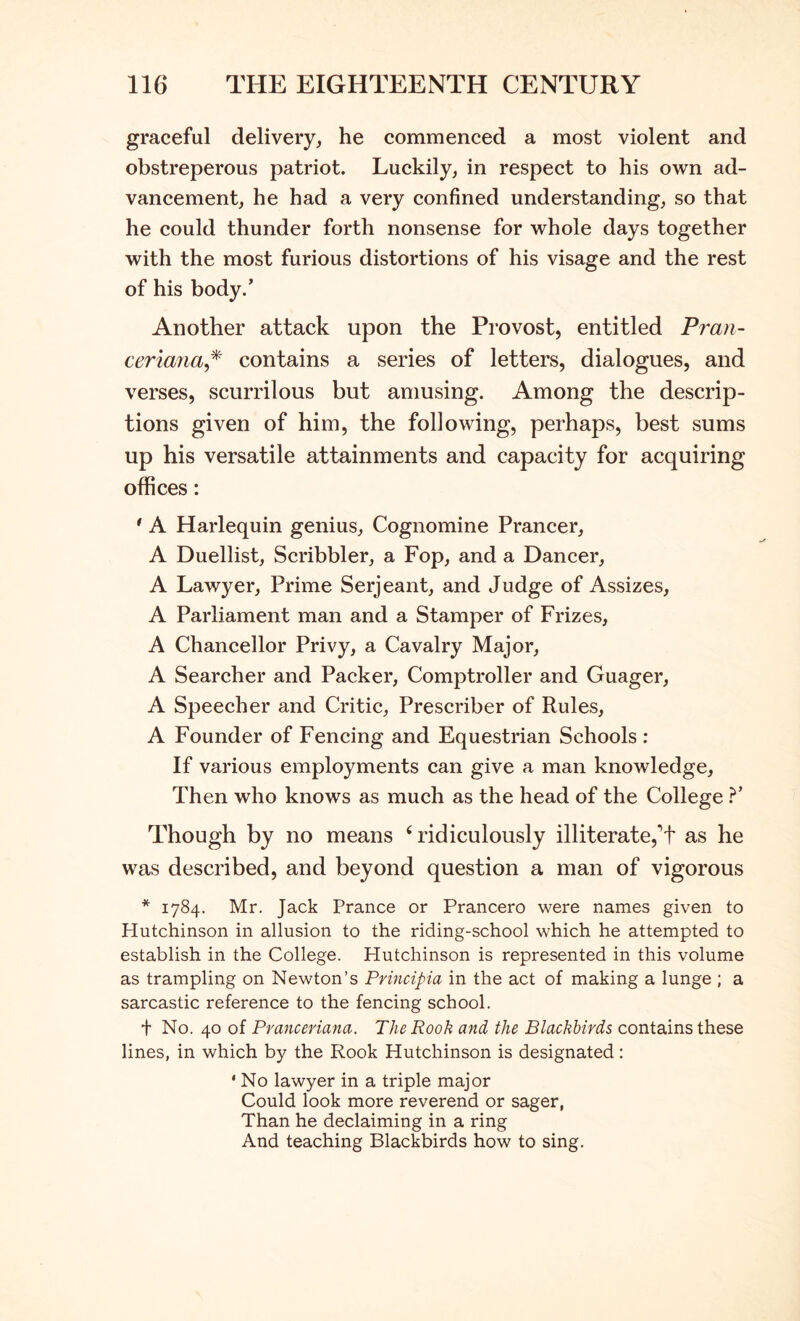 graceful delivery, he commenced a most violent and obstreperous patriot. Luckily, in respect to his own ad- vancement, he had a very confined understanding, so that he could thunder forth nonsense for whole days together with the most furious distortions of his visage and the rest of his body.’ Another attack upon the Provost, entitled Pran- ceriana^^ contains a series of letters, dialogues, and verses, scurrilous but amusing. Among the descrip- tions given of him, the following, perhaps, best sums up his versatile attainments and capacity for acquiring offices: * A Harlequin genius, Cognomine Prancer, A Duellist, Scribbler, a Fop, and a Dancer, A Lawyer, Prime Serjeant, and Judge of Assizes, A Parliament man and a Stamper of Frizes, A Chancellor Privy, a Cavalry Major, A Searcher and Packer, Comptroller and Guager, A Speech er and Critic, Prescriber of Rules, A Founder of Fencing and Equestrian Schools : If various employments can give a man knowledge. Then who knows as much as the head of the College T Though by no means ‘ridiculously illiterate,^ as he was described, and beyond question a man of vigorous * 1784. Mr. Jack Prance or Prancero were names given to Hutchinson in allusion to the riding-school which he attempted to establish in the College. Hutchinson is represented in this volume as trampling on Newton’s Principia in the act of making a lunge ; a sarcastic reference to the fencing school. t No. 40 of Pranceriana. The Rook and the Blackbirds contains these lines, in which by the Rook Hutchinson is designated: ‘ No lawyer in a triple major Could look more reverend or sager, Than he declaiming in a ring And teaching Blackbirds how to sing.