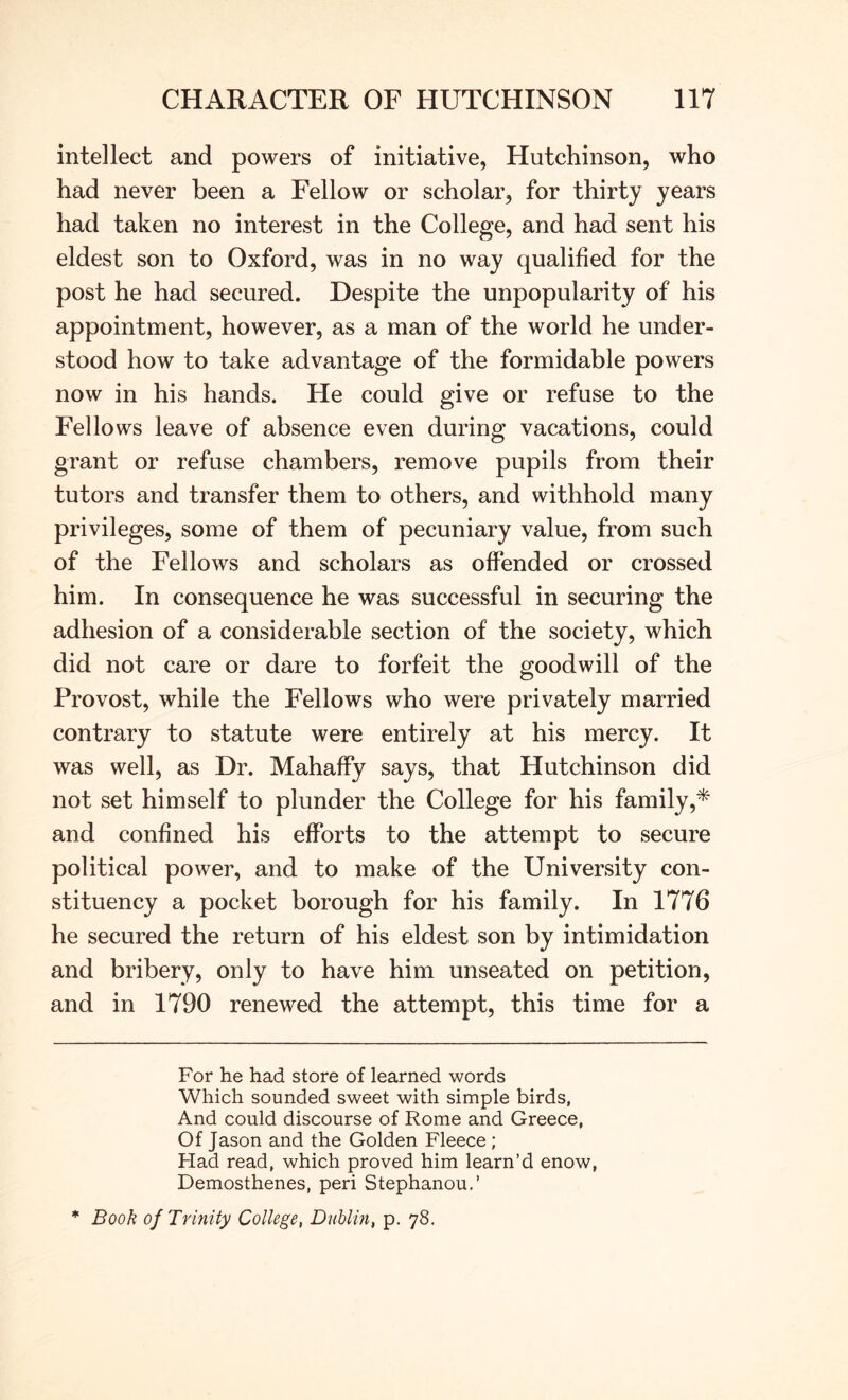 intellect and powers of initiative, Hutchinson, who had never been a Fellow or scholar, for thirty years had taken no interest in the College, and had sent his eldest son to Oxford, was in no way qualified for the post he had secured. Despite the unpopularity of his appointment, however, as a man of the world he under- stood how to take advantage of the formidable powers now in his hands. He could give or refuse to the Fellows leave of absence even during vacations, could grant or refuse chambers, remove pupils from their tutors and transfer them to others, and withhold many privileges, some of them of pecuniary value, from such of the Fellows and scholars as offended or crossed him. In consequence he was successful in securing the adhesion of a considerable section of the society, which did not care or dare to forfeit the goodwill of the Provost, while the Fellows who were privately married contrary to statute were entirely at his mercy. It was well, as Dr. Mahaffy says, that Hutchinson did not set himself to plunder the College for his family,* * and confined his efforts to the attempt to secure political power, and to make of the University con- stituency a pocket borough for his family. In 1776 he secured the return of his eldest son by intimidation and bribery, only to have him unseated on petition, and in 1790 renewed the attempt, this time for a For he had store of learned words Which sounded sweet with simple birds, And could discourse of Rome and Greece, Of Jason and the Golden Fleece; Had read, which proved him learn’d enow, Demosthenes, peri Stephanou.’