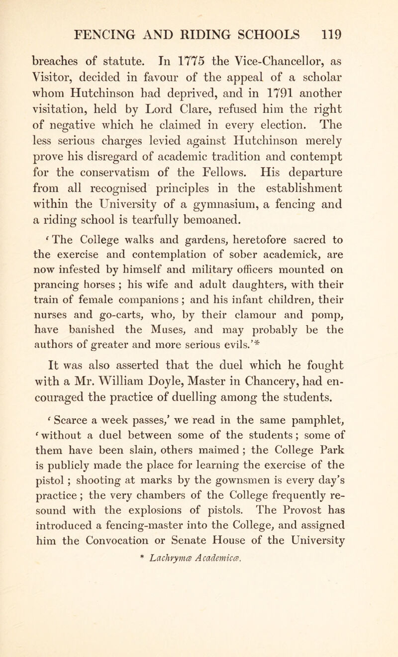 breaches of statute. In 1775 the Vice-Chancellor, as Visitor, decided in favour of the appeal of a scholar whom Hutchinson had deprived, and in 1791 another visitation, held by Lord Clare, refused him the right of negative which he claimed in every election. The less serious charges levied against Hutchinson merely prove his disregard of academic tradition and contempt for the conservatism of the Fellows. His departure from all recognised principles in the establishment within the University of a gymnasium, a fencing and a riding school is tearfully bemoaned. ^ The College walks and gardens, heretofore sacred to the exercise and contemplation of sober academick, are now infested by himself and military officers mounted on prancing horses ; his wife and adult daughters, with their train of female companions; and his infant children, their nurses and go-carts, who, by their clamour and pomp, have banished the Muses, and may probably be the authors of greater and more serious evils.’* It was also asserted that the duel which he fought with a Mr. William Doyle, Master in Chancery, had en- couraged the practice of duelling among the students. ^ Scarce a week passes,* we read in the same pamphlet, ‘ without a duel between some of the students; some of them have been slain, others maimed ; the College Park is publicly made the place for learning the exercise of the pistol; shooting at marks by the gownsmen is every day’s practice; the very chambers of the College frequently re- sound with the explosions of pistols. The Provost has introduced a fencing-master into the College, and assigned him the Convocation or Senate House of the University * LachvymcB Academic(^.