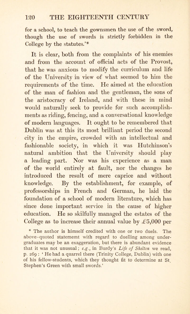 for a school, to teach the gownsmen the use of the sword, though the use of swords is strictly forbidden in the College by the statutes.’* It is clear, both from the complaints of his enemies and from the account of official acts of the Provost, that he was anxious to modify the curriculum and life of the University in view of what seemed to him the requirements of the time. He aimed at the education of the man of fashion and the gentleman, the sons of the aristocracy of Ireland, and with these in mind would naturally seek to provide for such accomplish- ments as riding, fencing, and a conversational knowledge of modern languages. It ought to be remembered that Dublin was at this its most brilliant period the second city in the empire, crowded with an intellectual and fashionable society, in which it was Hutchinson’s natural ambition that the University should play a leading part. Nor was his experience as a man of the world entirely at fault, nor the changes he introduced the result of mere caprice and without knowledge. By the establishment, for example, of professorships in French and German, he laid the foundation of a school of modern literature, which has since done important service in the cause of higher education. He so skilfully managed the estates of the College as to increase their annual value by cP5,000 per * The author is himself credited with one or two duels. The above-quoted statememt with regard to duelling among under- graduates may be an exaggeration, but there is abundant evidence that it was not unusual; e.g., in Burdy’s Life of Skelton we read, p. 269 : ‘ He had a quarrel there (Trinity College, Dublin) with one of his fellow-students, which they thought fit to determine at St, Stephen’s Green with small swords.’