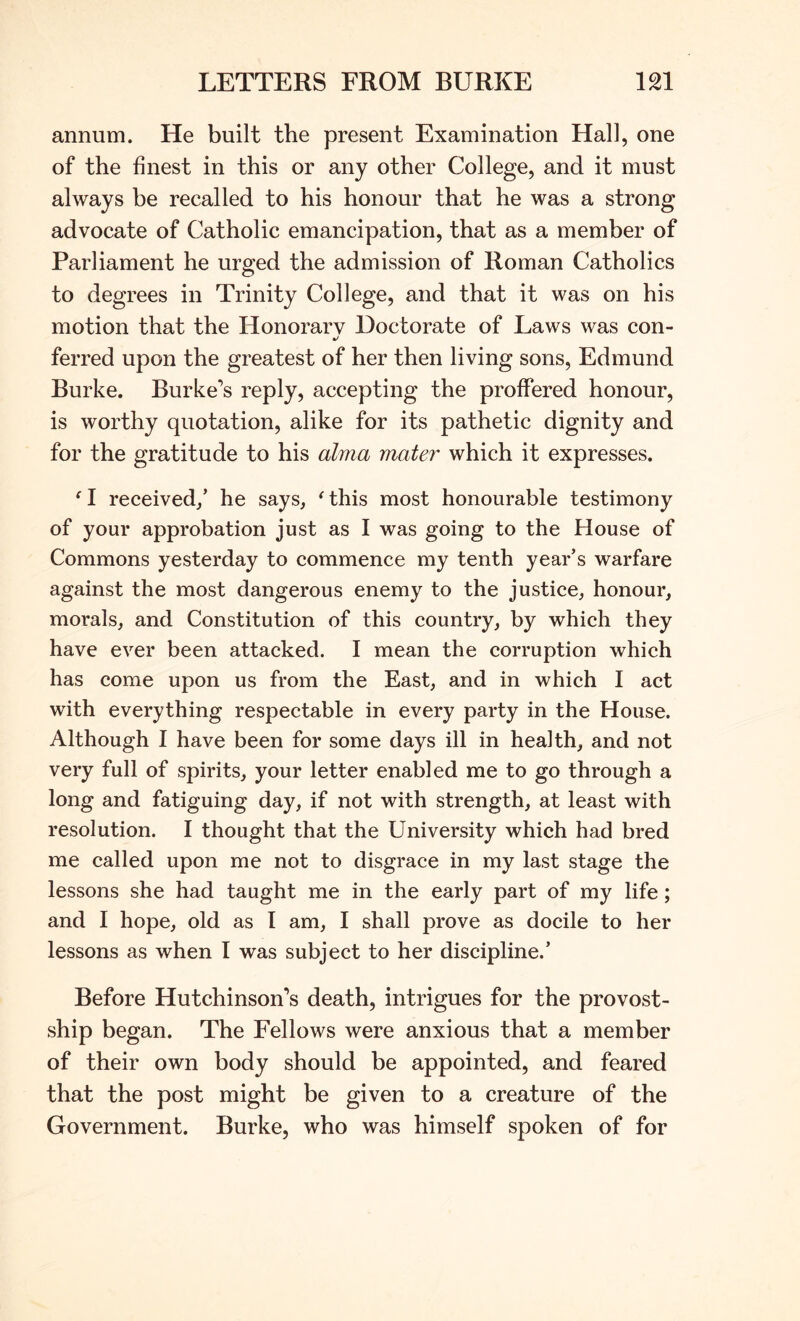annum. He built the present Examination Hall, one of the finest in this or any other College, and it must always be recalled to his honour that he was a strong advocate of Catholic emancipation, that as a member of Parliament he urged the admission of Roman Catholics to degrees in Trinity College, and that it was on his motion that the Honorary Doctorate of Laws was con- ft/ ferred upon the greatest of her then living sons, Edmund Burke. Burke’s reply, accepting the proffered honour, is worthy quotation, alike for its pathetic dignity and for the gratitude to his alma mater which it expresses. ^ I received/ he says, ^ this most honourable testimony of your approbation just as I was going to the House of Commons yesterday to commence my tenth year’s warfare against the most dangerous enemy to the justice, honour, morals, and Constitution of this country, by which they have ever been attacked. I mean the corruption which has come upon us from the East, and in which I act with everything respectable in every party in the House. Although I have been for some days ill in health, and not very full of spirits, your letter enabled me to go through a long and fatiguing day, if not with strength, at least with resolution. I thought that the University which had bred me called upon me not to disgrace in my last stage the lessons she had taught me in the early part of my life; and I hope, old as I am, I shall prove as docile to her lessons as when I was subject to her discipline.’ Before Hutchinson’s death, intrigues for the provost- ship began. The Fellows were anxious that a member of their own body should be appointed, and feared that the post might be given to a creature of the Government. Burke, who was himself spoken of for