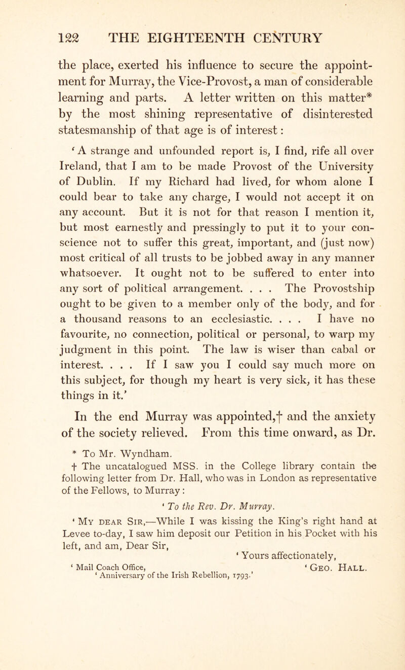 the place, exerted his influence to secure the appoint- ment for Murray, the Vice-Provost, a man of considerable learning and parts. A letter written on this matter* by the most shining representative of disinterested statesmanship of that age is of interest: ^ A strange and unfounded report is, I find, rife all over Ireland, that I am to be made Provost of the University of Dublin. If my Richard had lived, for whom alone I could bear to take any charge, I would not accept it on any account. But it is not for that reason I mention it, but most earnestly and pressing!y to put it to your con- science not to suffer this great, important, and (just now) most critical of all trusts to be jobbed away in any manner whatsoever. It ought not to be suffered to enter into any sort of political arrangement. . . . The Provostship ought to be given to a member only of the body, and for a thousand reasons to an ecclesiastic. ... I have no favourite, no connection, political or personal, to warp my judgment in this point. The law is wiser than cabal or interest. ... If I saw you I could say much more on this subject, for though my heart is very sick, it has these things in it.’ In the end Murray was appointed,^ and the anxiety of the society relieved. PTom this time onward, as Dr. * To Mr. Wyndham. d The uncatalogued MSS. in the College library contain the following letter from Dr. Hall, who was in London as representative of the Fellows, to Murray : ' To the Rev. Dr. Murray. ‘ My dear Sir,—While I was kissing the King’s right hand at Levee to-day, I saw him deposit our Petition in his Pocket with his left, and am. Dear Sir, ‘ Yours affectionately, ‘ Mail Coach Office, _ _ ‘ GeO. HaLL. ‘ Anniversary of the Irish Rebellion, 1793,’