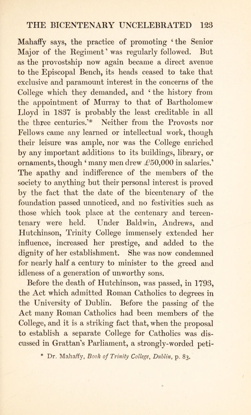MahafFy says, the practice of promoting ‘the Senior Major of the Regiment’ was regularly followed. But as the provostship now again became a direct avenue to the Episcopal Bench, its heads ceased to take that exclusive and paramount interest in the concerns of the College which they demanded, and ‘ the history from the appointment of Murray to that of Bartholomew Lloyd in 1837 is probably the least creditable in all the three centuries.’^ Neither from the Provosts nor Fellows came any learned or intellectual work, though their leisure was ample, nor was the College enriched by any important additions to its buildings, library, or ornaments, though ‘ many men drew cP50,000 in salaries.’ The apathy and indifference of the members of the society to anything but their personal interest is proved by the fact that the date of the bicentenary of the foundation passed unnoticed, and no festivities such as those which took place at the centenary and tercen- tenary were held. Under Baldwin, Andrews, and Hutchinson, Trinity College immensely extended her influence, increased her prestige, and added to the dignity of her establishment. She was now condemned for nearly half a century to minister to the greed and idleness of a generation of unworthy sons. Before the death of Hutchinson, was passed, in 1793, the Act which admitted Roman Catholics to degrees in the University of Dublin. Before the passing of the Act many Roman Catholics had been members of the College, and it is a striking fact that, when the proposal to establish a separate College for Catholics was dis- cussed in Grattan’s Parliament, a strongly-worded peti-