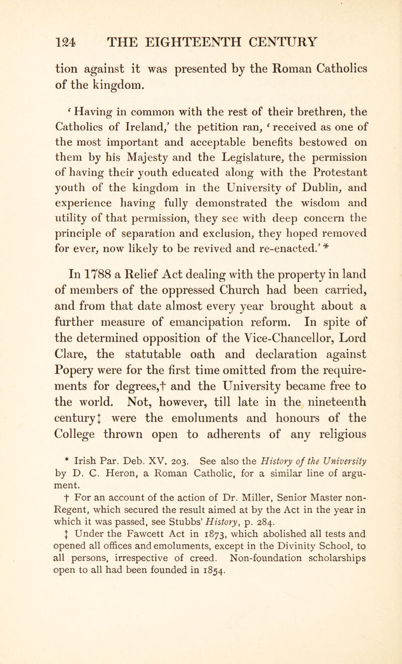 tion against it was presented by the Roman Catholics of the kingdom. ^ Having in common with the rest of their brethren, the Catholics of Ireland/ the petition ran, ^ received as one of the most important and acceptable benefits bestowed on them by his Majesty and the Legislature, the permission of having their youth educated along with the Protestant youth of the kingdom in the University of Dublin, and experience having fully demonstrated the wisdom and utility of that permission, they see vuth deep concern the principle of separation and exclusion, they hoped removed for ever, now likely to be revived and re-enacted.’ * In 1788 a Relief Act dealing with the property in land of members of the oppressed Church had been carried, and from that date almost every year brought about a further measure of emancipation reform. In spite of the determined opposition of the Vice-Chancellor, Lord Clare, the statutable oath and declaration against Popery were for the first time omitted from the require- ments for degrees,t and the University became free to the world. Not, however, till late in the nineteenth century I were the emoluments and honours of the College thrown open to adherents of any religious * Irish Par. Deb. XV. 203. See also the History of the University by D. C. Heron, a Roman Catholic, for a similar line of argu- ment. t For an account of the action of Dr. Miller, Senior Master non- Regent, which secured the result aimed at by the Act in the year in which it was passed, see Stubbs’ History, p. 284. f Under the Fawcett Act in 1873, which abolished all tests and opened all offices and emoluments, except in the Divinity School, to all persons, irrespective of creed. Non-foundation scholarships open to all had been founded in 1854.