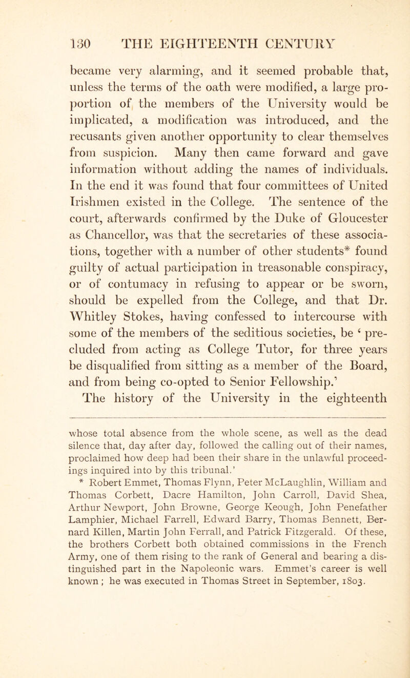 became very alarming, and it seemed probable that, unless the terms of the oath were modified, a large pro- portion of the members of the University would be implicated, a modification was introduced, and the recusants given another opportunity to clear themselves from suspicion. Many then came forward and gave information without adding the names of individuals. In the end it was found that four committees of United Irishmen existed in the College. The sentence of the court, afterwards confirmed by the Duke of Gloucester as Chancellor, was that the secretaries of these associa- tions, together with a number of other students* * found guilty of actual participation in treasonable conspiracy, or of contumacy in refusing to appear or be sworn, should be expelled from the College, and that Dr. Whitley Stokes, having confessed to intercourse with some of the members of the seditious societies, be ‘ pre- cluded from acting as College Tutor, for three years be disqualified from sitting as a member of the Board, and from being co-opted to Senior Fellowship.’ The history of the University in the eighteenth whose total absence from the whole scene, as well as the dead silence that, day after day, followed the calling out of their names, proclaimed how deep had been their share in the unlawful proceed- ings inquired into by this tribunal.’ * Robert Emmet, Thomas Flynn, Peter McLaughlin, William and Thomas Corbett, Dacre Hamilton, John Carroll, David Shea, Arthur Newport, John Browne, George Keough, John Penefather Lamphier, Michael Farrell, Edward Barry, Thomas Bennett, Ber- nard Killen, Martin John Ferrall, and Patrick Fitzgerald. Of these, the brothers Corbett both obtained commissions in the French Army, one of them rising to the rank of General and bearing a dis- tinguished part in the Napoleonic wars. Emmet’s career is well known ; he was executed in Thomas Street in September, 1803.