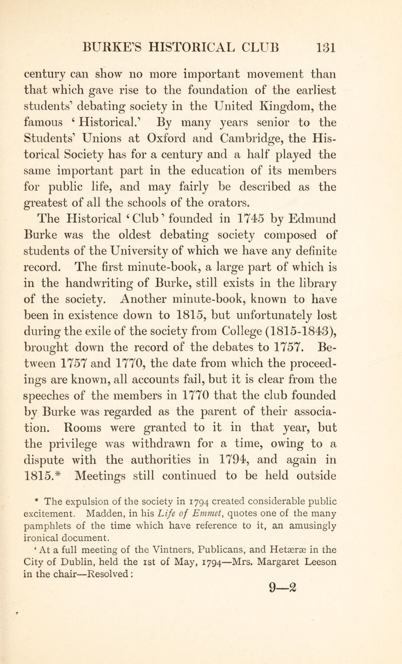 century can show no more important movement than that which gave rise to the foundation of the earliest students'' debating society in the United Kingdom, the famous ‘ Historical.’ By many years senior to the Students’ Unions at Oxford and Cambridge, the His- torical Society has for a century and a half played the same important part in the education of its members for public life, and may fairly be described as the greatest of all the schools of the orators. The Historical ‘Club’ founded in 1745 by Edmund Burke was the oldest debating society composed of students of the University of which we have any definite record. The first minute-book, a large part of which is in the handwriting of Burke, still exists in the library of the society. Another minute-book, known to have been in existence down to 1815, but unfortunately lost during the exile of the society from College (1815-1843), brought down the record of the debates to 1757. Be- tween 1757 and 1770, the date from which the proceed- ings are known, all accounts fail, but it is clear from the speeches of the members in 1770 that the club founded by Burke was regarded as the parent of their associa- tion. Rooms were granted to it in that year, but the privilege was withdrawn for a time, owing to a dispute with the authorities in 1794, and again in 1815.* Meetings still continued to be held outside * The expulsion of the society in 1794 created considerable public excitement. Madden, in his Life of Emmet, quotes one of the many pamphlets of the time which have reference to it, an amusingly ironical document. ‘ At a full meeting of the Vintners, Publicans, and Hetaerae in the City of Dublin, held the ist of May, 1794—Mrs. Margaret Leeson in the chair—Resolved; 9—2