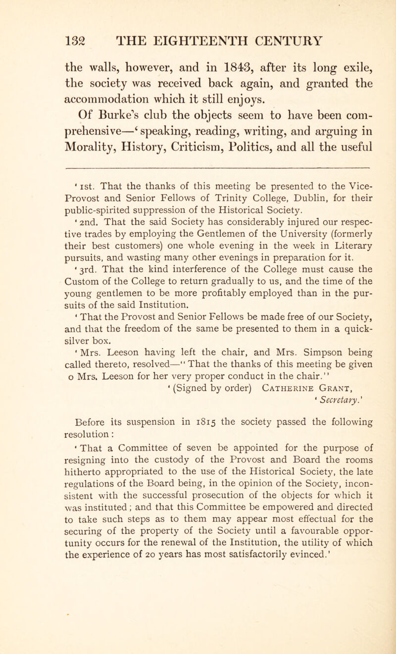 the walls, however, and in 1843, after its long exile, the society was received back again, and granted the accommodation which it still enjoys. Of Burke's club the objects seem to have been com- prehensive—‘ speaking, reading, writing, and arguing in Morality, History, Criticism, Politics, and all the useful * ist. That the thanks of this meeting be presented to the Vice- Provost and Senior Fellows of Trinity College, Dublin, for their public-spirited suppression of the Historical Society. ' 2nd. That the said Society has considerably injured our respec- tive trades by employing the Gentlemen of the University (formerly their best customers) one whole evening in the week in Literary pursuits, and wasting many other evenings in preparation for it. * 3rd. That the kind interference of the College must cause the Custom of the College to return gradually to us, and the time of the young gentlemen to be more profitably employed than in the pur- suits of the said Institution. ' That the Provost and Senior Fellows be made free of our Society, and that the freedom of the same be presented to them in a quick- silver box. ' Mrs. Leeson having left the chair, and Mrs. Simpson being called thereto, resolved— That the thanks of this meeting be given o Mrs. Leeson for her very proper conduct in the chair.” ‘ (Signed by order) Catherine Grant, ‘ Secretary.' Before its suspension in 1815 the society passed the following resolution: ' That a Committee of seven be appointed for the purpose of resigning into the custody of the Provost and Board the rooms hitherto appropriated to the use of the Historical Society, the late regulations of the Board being, in the opinion of the Society, incon- sistent with the successful prosecution of the objects for which it was instituted ; and that this Committee be empowered and directed to take such steps as to them may appear most effectual for the securing of the property of the Society until a favourable oppor- tunity occurs for the renewal of the Institution, the utility of which the experience of 20 years has most satisfactorily evinced.’
