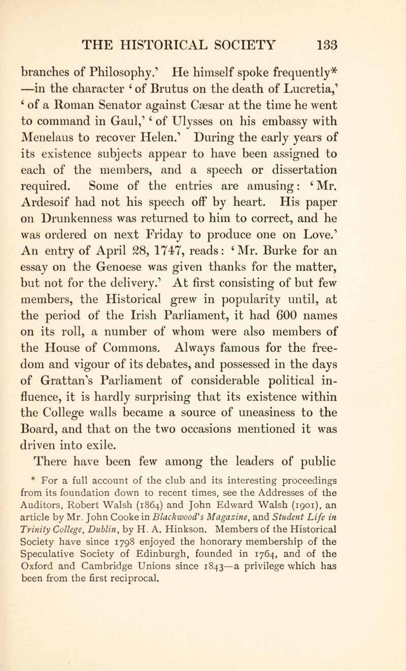branches of Philosophy.’ He himself spoke frequently* —in the character ‘ of Brutus on the death of Lucretia,’ ‘ of a Roman Senator against Caesar at the time he went to command in Gaul,’ ‘ of Ulysses on his embassy with Menelaus to recover Helen,’ During the early years of its existence subjects appear to have been assigned to each of the members, and a speech or dissertation required. Some of the entries are amusing: ‘ Mr. Ardesoif had not his speech off by heart. His paper on Drunkenness was returned to him to correct, and he was ordered on next Friday to produce one on Love.’ An entry of April 28, 1747, reads: ‘Mr. Burke for an essay on the Genoese was given thanks for the matter, but not for the delivery.’ At first consisting of but few members, the Historical grew in popularity until, at the period of the Irish Parliament, it had 600 names on its roll, a number of whom were also members of the House of Commons. Always famous for the free- dom and vigour of its debates, and possessed in the days of Grattan’s Parliament of considerable political in- fluence, it is hardly surprising that its existence within the College walls became a source of uneasiness to the Board, and that on the two occasions mentioned it was driven into exile. There have been few among the leaders of public * For a full account of the club and its interesting proceedings from its foundation down to recent times, see the Addresses of the Auditors, Robert Walsh (1864) and John Edward Walsh (1901), an article by Mr. John Cooke in Blackwood's Magazine, and Student Life in Trinity College, Dublin, by H. A. Hinkson. Members of the Historical Society have since 1798 enjoyed the honorary membership of the Speculative Society of Edinburgh, founded in 1764, and of the Oxford and Cambridge Unions since 1843—a privilege which has been from the first reciprocal.