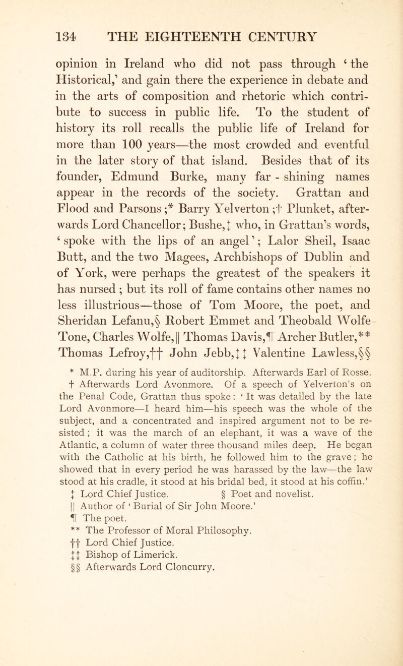 opinion in Ireland who did not pass through ‘ the Historical,’ and gain there the experience in debate and in the arts of composition and rhetoric which contri- bute to success in public life. To the student of history its roll recalls the public life of Ireland for more than 100 years—the most crowded and eventful in the later story of that island. Besides that of its founder, Edmund Burke, many far - shining names appear in the records of the society. Grattan and Flood and Parsons ;* Barry Yelverton ;t Plunket, after- wards Lord Chancellor; Bushe, I who, in Grattan’s words, ‘ spoke with the lips of an angel ’; Lalor Shell, Isaac Butt, and the two Magees, Archbishops of Dublin and of York, were perhaps the greatest of the speakers it has nursed ; but its roll of fame contains other names no less illustrious—those of Tom Moore, the poet, and Sheridan Lefanu,§ Robert Emmet and Theobald Wolfe Tone, Charles Wolfe, || Thomas Davis,11 Archer Butler, Thomas Lefroy,‘|**|* John Jebb,];]; Valentine Lawless,§§ * M.P. during his year of auditorship. Afterwards Earl of Rosse. t Afterwards Lord Avonmore. Of a speech of Yelverton’s on the Penal Code, Grattan thus spoke: ‘ It was detailed by the late Lord Avonmore—I heard him—his speech was the whole of the subject, and a concentrated and inspired argument not to be re- sisted ; it was the march of an elephant, it was a wave of the Atlantic, a column of water three thousand miles deep. He began with the Catholic at his birth, he followed him to the grave; he showed that in every period he was harassed by the law—the law stood at his cradle, it stood at his bridal bed, it stood at his coffin.’ \ Lord Chief Justice. § Poet and novelist. II Author of ‘ Burial of Sir John Moore.’ II The poet. ** The Professor of Moral Philosophy. If Lord Chief Justice. J]: Bishop of Limerick. §§ Afterwards Lord Cloncurry.
