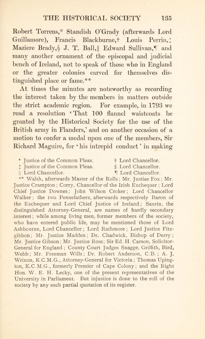 Robert Torrens,* Standish O’Grady (afterwards Lord Guillamore), Francis Blackburne,t Louis Perrin, t Maziere Brady,§ J. T. Ball,|| Edward Sullivan,^ and many another ornament of the episcopal and judicial bench of Ireland, not to speak of those who in England or the greater colonies carved for themselves dis- tinguished place or fame.** At times the minutes are noteworthy as recording the interest taken by the members in matters outside the strict academic region. For example, in 1793 we read a resolution ‘ That 100 flannel waistcoats be granted by the Historical Society for the use of the British army in Flanders,’ and on another occasion of a motion to confer a medal upon one of the members. Sir Richard Maguire, for ‘ his intrepid conduct ’ in making * Justice of the Common Pleas. f Lord Chancellor. I Justice of the Common Pleas. § Lord Chancellor. li Lord Chancellor. 11 Lord Chancellor. ** Walsh, afterwards Master of the Rolls ; Mr. Justice Fox; Mr. Justice Crampton ; Corry, Chancellor of the Irish Exchequer ; Lord Chief Justice Downes; John Wilson Croker; Lord Chancellor Walker ; the two Pennefathers, afterwards respectively Baron of the Exchequer and Lord Chief Justice of Ireland; Saurin, the distinguished Attorney-General, are names of hardly secondary interest; while among living men, former members of the society, who have entered public life, may be mentioned those of Lord Ashbourne, Lord Chancellor ; Lord Rathmore ; Lord Justice Fitz- gibbon; Mr. Justice Madden; Dr. Chadwick, Bishop of Derry; Mr. Justice Gibson; Mr. Justice Ross; Sir Ed. H. Carson, Solicitor- General for England ; County Court Judges Snagge, Griffith, Bird, Webb; Mr. Freeman Wills; Dr. Robert Anderson, C.B. ; A. J. Wrixon, K.C.M.G., Attorney-General for Victoria ; Thomas Uping- ton, K.C.M.G., formerly Premier of Cape Colony; and the Right Hon. W. E. H. Lecky, one of the present representatives of the University in Parliament. But injustice is done to the roll of the society by any such partial quotation of its register.