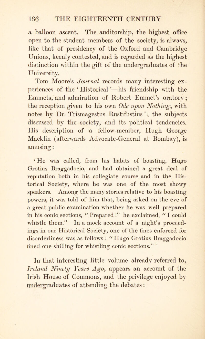 a balloon ascent. The auditorship, the highest office open to the student members of the society, is always, like that of presidency of the Oxford and Cambridge Unions, keenly contested, and is regarded as the highest distinction within the gift of the undergraduates of the University. Tom Moore’s Journal records many interesting ex- periences of the ‘ Historical ’—his friendship with the Emmets, and admiration of Robert Emmet’s oratory; the reception given to his own Ode upon Nothings with notes by Dr. Trismagestus Rustifustius ’; the subjects discussed by the society, and its political tendencies. His description of a fellow-member, Hugh George Macklin (afterwards Advocate-General at Bombay), is amusing: ‘ He was called, from his habits of boasting, Hugo Grotius Braggadocio, and had obtained a great deal of reputation both in his collegiate course and in the His- torical Society, where he was one of the most showy speakers. Among the many stories relative to his boasting powers, it was told of him that, being asked on the eve of a great public examination whether he was well prepared in his conic sections, Prepared !” he exclaimed, I could whistle them.” In a mock account of a night’s proceed- ings in our Historical Society, one of the fines enforced for disorderliness was as follows : Hugo Grotius Braggadocio fined one shilling for whistling conic sections.” ’ In that interesting little volume already referred to, Ireland Ninety Years Ago, appears an account of the Irish House of Commons, and the privilege enjoyed by undergraduates of attending the debates :