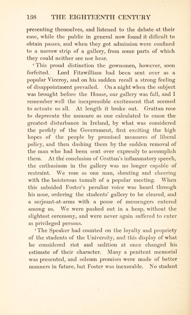 presenting themselves^ and listened to the debate at their ease, while the public in general now found it difficult to obtain passes, and when they got admission were confined to a narrow strip of a gallery, from some parts of which they could neither see nor hear. ^ This proud distinction the gownsmen, however, soon forfeited. Lord Fitzwilliam had been sent over as a popular Viceroy, and on his sudden recall a strong feeling of disappointment prevailed. On a night when the subject was brought before the House, our gallery was full, and I remember well the inexpressible excitement that seemed to actuate us all. At length it broke out. Grattan rose to deprecate the measure as one calculated to cause the greatest disturbance in Ireland, by what was considered the perfidy of the Government, first exciting the high hopes of the people by promised measures of liberal policy, and then dashing them by the sudden removal of the man who had been sent over expressly to accomplish them. At the conclusion of Grattan’s inflammatory speech, the enthusiasm in the gallery was no longer capable of restraint. We rose as one man, shouting and cheering with the boisterous tumult of a popular meeting. When this subsided Foster’s peculiar voice was heard through his nose, ordering the students’ gallery to be cleared, and a serjeant-at-arms with a posse of messengers entered among us. We were pushed out in a heap, without the slightest ceremony, and were never again suffered to enter as privileged persons. The Speaker had counted on the loyalty and propriety of the students of the University, and this display of what he considered riot and sedition at once changed his estimate of their character. Many a penitent memorial was presented, and solemn promises were made of better manners in future, but Foster was inexorable. No student