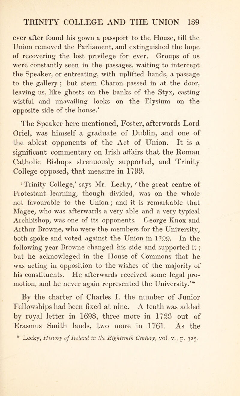 ever after found his gown a passport to the House, till the Union removed the Parliament, and extinguished the hope of recovering the lost privilege for ever. Groups of us were constantly seen in the passages, waiting to intercept the Speaker, or entreating, with uplifted hands, a passage to the gallery ; but stern Charon passed in at the door, leaving us, like ghosts on the banks of the Styx, casting wistful and unavailing looks on the Elysium on the opposite side of the house.’ The Speaker here mentioned, Foster, afterwards Lord Oriel, was himself a graduate of Dublin, and one of the ablest opponents of the Act of Union. It is a significant commentary on Irish affairs that the Roman Catholic Bishops strenuously supported, and Trinity College opposed, that measure in 1799. Trinity College,’ says Mr. Lecky, Mhe great centre of Protestant learning, though divided, was on the whole not favourable to the Union; and it is remarkable that Magee, who was afterwards a very able and a very typical Archbishop, was one of its opponents. George Knox and Arthur Browne, who were the members for the University, both spoke and voted against the Union in 1799. In the following year Browme changed his side and supported it; but he acknowleged in the House of Commons that he was acting in opposition to the wishes of the majority of his constituents. He afterwards received some legal pro- motion, and he never again represented the University.’* By the charter of Charles I. the number of Junior Fellowships had been fixed at nine. A tenth was added by royal letter in 1698, three more in 1723 out of Erasmus Smith lands, two more in 1761. As the * Lecky, History of Ireland in the Eighteenth Century, vol. v., p. 325.