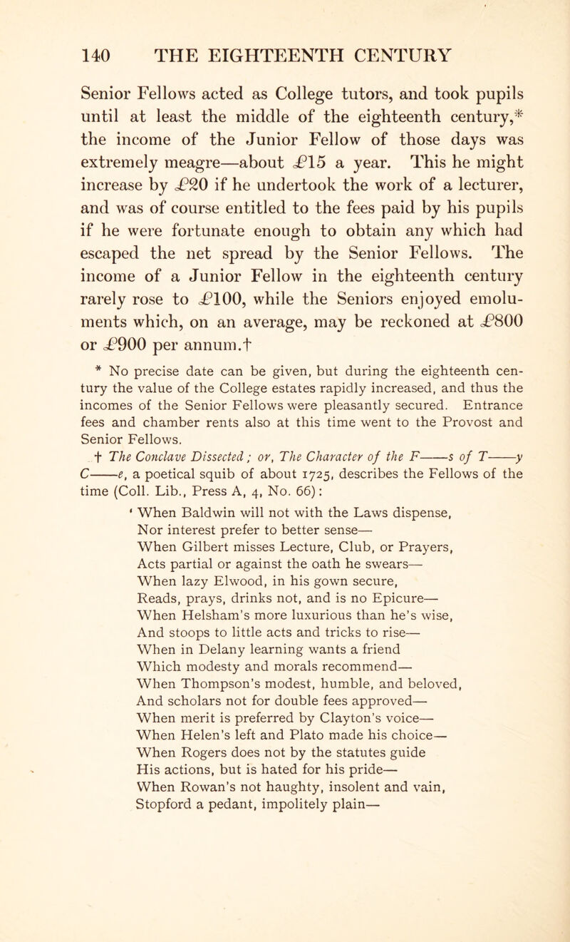 Senior Fellows acted as College tutors, and took pupils until at least the middle of the eighteenth century,* the income of the Junior Fellow of those days was extremely meagre—about ^15 a year. This he might increase by if he undertook the work of a lecturer, and was of course entitled to the fees paid by his pupils if he were fortunate enough to obtain any which had escaped the net spread by the Senior Fellows. The income of a Junior Fellow in the eighteenth century rarely rose to cFlOO, while the Seniors enjoyed emolu- ments which, on an average, may be reckoned at £800 or cF900 per annum.t * No precise date can be given, but during the eighteenth cen- tury the value of the College estates rapidly increased, and thus the incomes of the Senior Fellows were pleasantly secured. Entrance fees and chamber rents also at this time went to the Provost and Senior Fellows. t The Conclave Dissected; or, The Character of the F s of T y C e, a poetical squib of about 1725, describes the Fellows of the time (Coll. Lib., Press A, 4, No. 66): * When Baldwin will not with the Laws dispense. Nor interest prefer to better sense— When Gilbert misses Lecture, Club, or Prayers, Acts partial or against the oath he swears— When lazy Elwood, in his gown secure. Reads, prays, drinks not, and is no Epicure— When Helsham’s more luxurious than he’s wise. And stoops to little acts and tricks to rise— When in Delany learning wants a friend Which modesty and morals recommend— When Thompson’s modest, humble, and beloved. And scholars not for double fees approved— When merit is preferred by Clayton’s voice— When Helen’s left and Plato made his choice— When Rogers does not by the statutes guide His actions, but is hated for his pride— When Rowan’s not haughty, insolent and vain, Stopford a pedant, impolitely plain—
