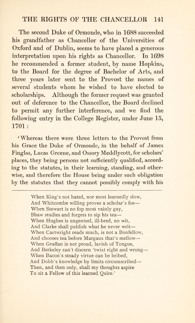 The second Duke of Ormonde, who in 1688 succeeded his grandfather as Chancellor of the Universities of Oxford and of Dublin, seems to have placed a generous interpretation upon his rights as Chancellor. In 1698 he recommended a former student, by name Hopkins, to the Board for the degree of Bachelor of Arts, and three years later sent to the Provost the names of several students whom he wished to have elected to scholarships. Although the former request was granted out of deference to the Chancellor, the Board declined to permit any further interference, and we find the following entry in the College Register, under June 15, 1701 : ‘ Whereas there were three letters to the Provost from his Grace the Duke of Ormonde, in the behalf of James Finglas, Lucas Greene, and Ossory Meddlycott, for scholars’ places, they being persons not sufficiently qualified, accord- ing to the statutes, in their learning, standing, and other- wise, and therefore the House being under such obligation by the statutes that they cannot possibly comply with his When King’s not hated, nor most learnedly slow, And Whitcombe willing proves a scholar’s foe— When Stewart is no fop most vainly gay, Shaw studies and forgets to sip his tea— When Hughes is ungenteel, ill-bred, no wit. And Clarke shall publish what he never writ— When Cartwright reads much, is not a Bonfellow, And chooses tea before Margaux that’s mellow— When Graffan is not proud, lavish of Tongue, And Berkeley can’t discern ’twixt right and wrong—■ When Bacon’s steady virtue can be bribed. And Dobb’s knowledge by limits circumscribed— Then, and then only, shall my thoughts aspire To sit a Fellow of this learned Quire.’