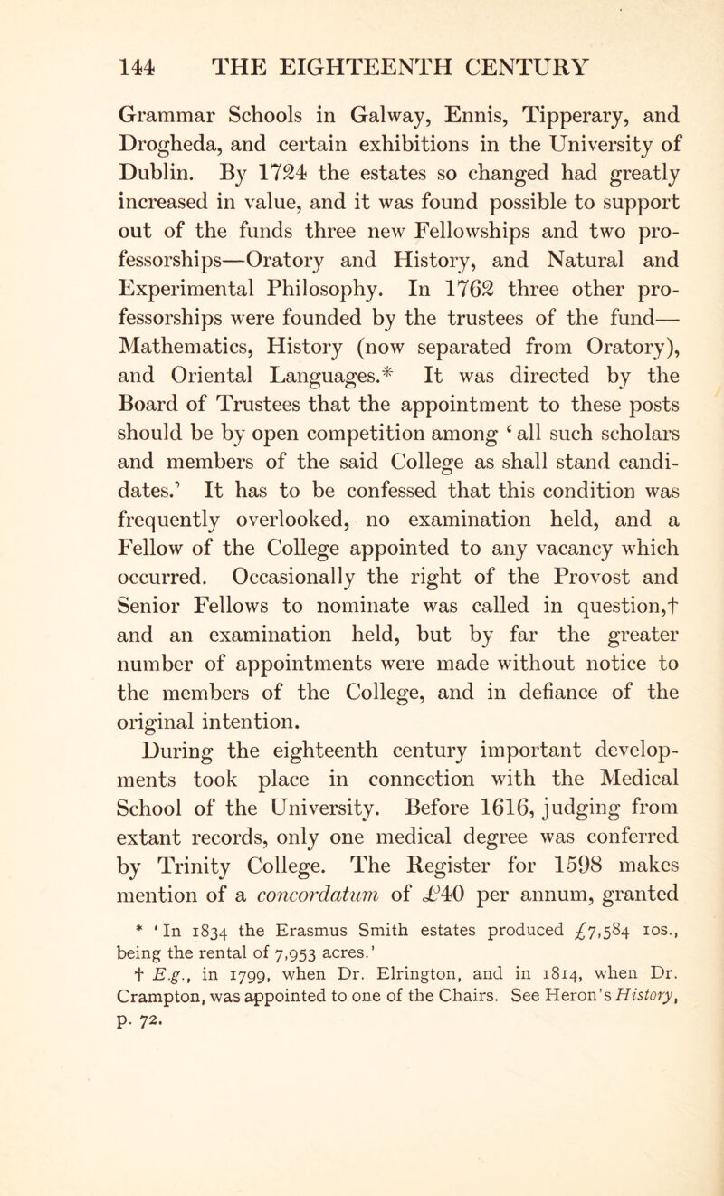 Grammar Schools in Galway, Ennis, Tipperary, and Drogheda, and certain exhibitions in the University of Dublin. By 17^24 the estates so changed had greatly increased in value, and it was found possible to support out of the funds three new Fellowships and two pro- fessorships—Oratory and History, and Natural and Experimental Philosophy. In 1762 three other pro- fessorships were founded by the trustees of the fund— Mathematics, History (now separated from Oratory), and Oriental Languages.* It was directed by the Board of Trustees that the appointment to these posts should be by open competition among ‘ all such scholars and members of the said College as shall stand candi- dates.’ It has to be confessed that this condition was frequently overlooked, no examination held, and a Fellow of the College appointed to any vacancy which occurred. Occasionally the right of the Provost and Senior Fellows to nominate was called in question,! and an examination held, but by far the greater number of appointments were made without notice to the members of the College, and in defiance of the original intention. During the eighteenth century important develop- ments took place in connection with the Medical School of the University. Before 1616, judging from extant records, only one medical degree was conferred by Trinity College. The Register for 1598 makes mention of a concordatum of cF40 per annum, granted * 'In 1834 the Erasmus Smith estates produced ;^7,584 los., being the rental of 7,953 acres.’ t E.g., in 1799, when Dr. Elrington, and in 1814, when Dr. Crampton, was appointed to one of the Chairs. See Heron’s History^