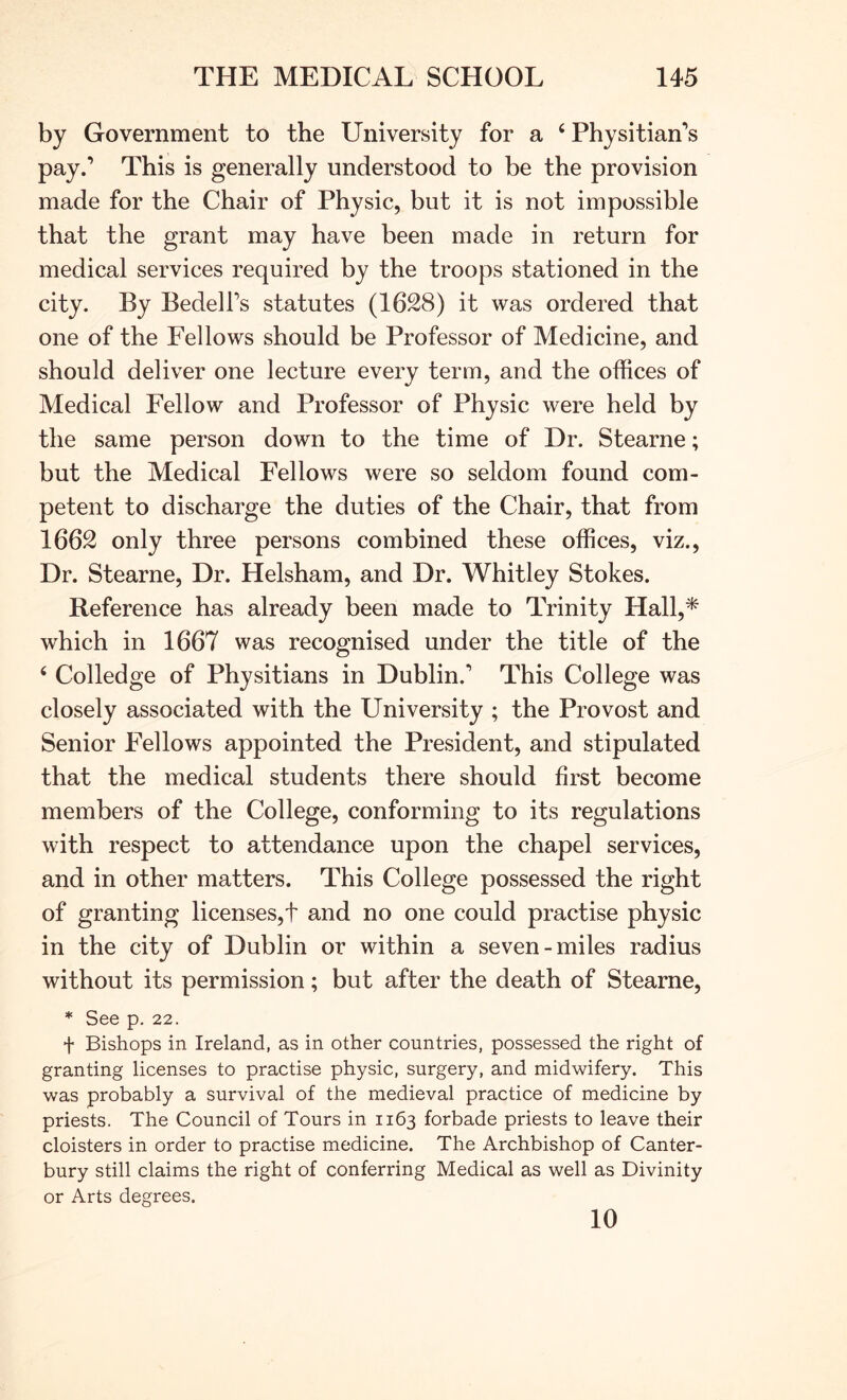 by Government to the University for a ‘ Physitian*s pay.’ This is generally understood to be the provision made for the Chair of Physic, but it is not impossible that the grant may have been made in return for medical services required by the troops stationed in the city. By Bedell’s statutes (1628) it was ordered that one of the Fellows should be Professor of Medicine, and should deliver one lecture every term, and the offices of Medical Fellow and Professor of Physic were held by the same person down to the time of Dr. Stearne; but the Medical Fellows were so seldom found com- petent to discharge the duties of the Chair, that from 1662 only three persons combined these offices, viz.. Dr. Stearne, Dr. Helsham, and Dr. Whitley Stokes. Reference has already been made to Trinity Hall,* which in 1667 was recognised under the title of the ‘ Colledge of Physitians in Dublin.’ This College was closely associated with the University ; the Provost and Senior Fellows appointed the President, and stipulated that the medical students there should first become members of the College, conforming to its regulations with respect to attendance upon the chapel services, and in other matters. This College possessed the right of granting licenses,t and no one could practise physic in the city of Dublin or within a seven-miles radius without its permission; but after the death of Stearne, * See p. 22. t Bishops in Ireland, as in other countries, possessed the right of granting licenses to practise physic, surgery, and midwifery. This was probably a survival of the medieval practice of medicine by priests. The Council of Tours in 1163 forbade priests to leave their cloisters in order to practise medicine. The Archbishop of Canter- bury still claims the right of conferring Medical as well as Divinity or Arts degrees. 10