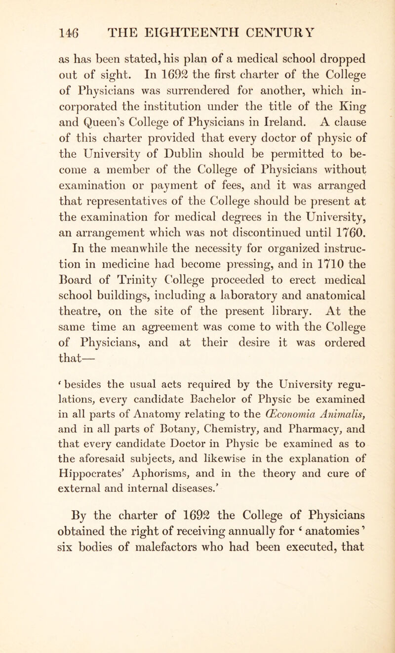 as has been stated, his plan of a medical school dropped out of sight. In 1692 the first charter of the College of Physicians was surrendered for another, which in- corporated the institution under the title of the King and Queen’s College of Physicians in Ireland. A clause of this charter provided that every doctor of physic of the University of Dublin should be permitted to be- come a member of the College of Physicians without examination or payment of fees, and it was arranged that representatives of the College should be present at the examination for medical degrees in the University, an arrangement which was not discontinued until 1760. In the meanwhile the necessity for organized instruc- tion in medicine had become pressing, and in 1710 the Board of Trinity College proceeded to erect medical school buildings, including a laboratory and anatomical theatre, on the site of the present library. At the same time an agj’eement was come to with the College of Physicians, and at their desire it was ordered that— ‘ besides the usual acts required by the University regu- lations, every candidate Bachelor of Physic be examined in all parts of Anatomy relating to the (Economia Animalis, and in all parts of Botany, Chemistry, and Pharmacy, and that every candidate Doctor in Physic be examined as to the aforesaid subjects, and likewise in the explanation of Hippocrates’ Aphorisms, and in the theory and cure of external and internal diseases.’ By the charter of 1692 the College of Physicians obtained the right of receiving annually for ‘ anatomies ’ six bodies of malefactors who had been executed, that