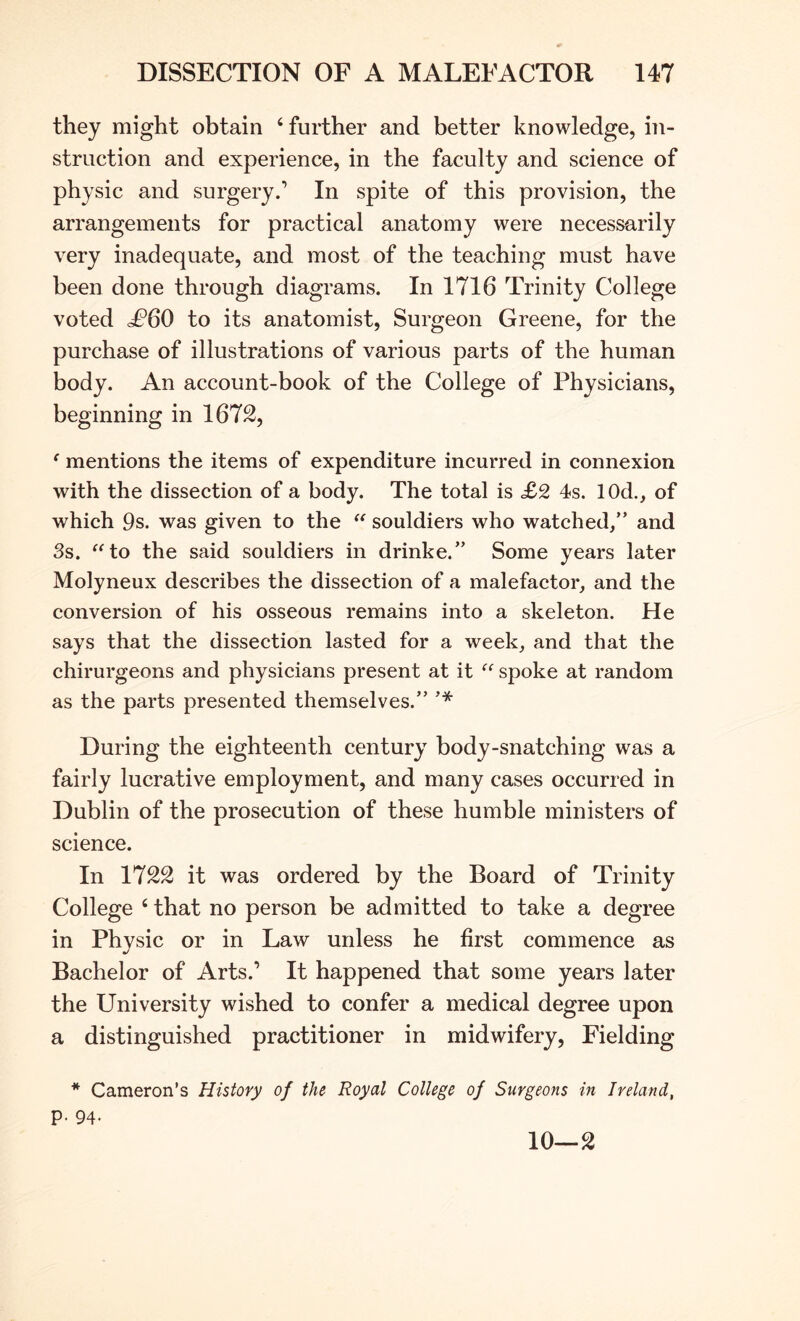 they might obtain ‘ further and better knowledge, in- struction and experience, in the faculty and science of physic and surgery/ In spite of this provision, the arrangements for practical anatomy were necessarily very inadequate, and most of the teaching must have been done through diagrams. In 1716 Trinity College voted to its anatomist. Surgeon Greene, for the purchase of illustrations of various parts of the human body. An account-book of the College of Physicians, beginning in 1672, ‘ mentions the items of expenditure incurred in connexion with the dissection of a body. The total is <£2 4s. lOd., of which 9s. was given to the souldiers who watched/’ and 3s. ^^to the said souldiers in drinke.” Some years later Molyneux describes the dissection of a malefactor, and the conversion of his osseous remains into a skeleton. He says that the dissection lasted for a week, and that the chirurgeons and physicians present at it spoke at random as the parts presented themselves.” During the eighteenth century body-snatching was a fairly lucrative employment, and many cases occurred in Dublin of the prosecution of these humble ministers of science. In 1722 it was ordered by the Board of Trinity College ‘ that no person be admitted to take a degree in Physic or in Law unless he first commence as Bachelor of Arts.’ It happened that some years later the University wished to confer a medical degree upon a distinguished practitioner in midwifery, Fielding * Cameron’s History of the Royal College of Surgeons in Ireland, p. 94.