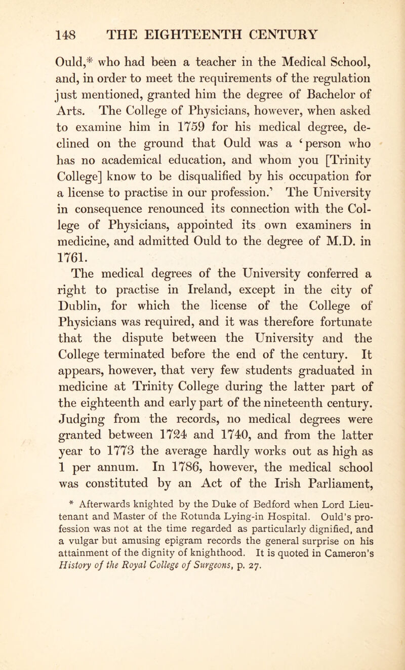 Quid,* who had befen a teacher in the Medical School, and, in order to meet the requirements of the regulation just mentioned, granted him the degree of Bachelor of Arts. The College of Physicians, however, when asked to examine him in 1759 for his medical degree, de- clined on the ground that Quid was a ‘person who has no academical education, and whom you [Trinity College] know to be disqualified by his occupation for a license to practise in our profession.’ The University in consequence renounced its connection with the Col- lege of Physicians, appointed its own examiners in medicine, and admitted Quid to the degree of M.D. in 1761. The medical degrees of the University conferred a right to practise in Ireland, except in the city of Dublin, for which the license of the College of Physicians was required, and it was therefore fortunate that the dispute between the University and the College terminated before the end of the century. It appears, however, that very few students graduated in medicine at Trinity College during the latter part of the eighteenth and early part of the nineteenth century. Judging from the records, no medical degrees were granted between 1724 and 1740, and from the latter year to 1773 the average hardly works out as high as 1 per annum. In 1786, however, the medical school was constituted by an Act of the Irish Parliament, * Afterwards knighted by the Duke of Bedford when Lord Lieu- tenant and Master of the Rotunda Lying-in Hospital. Quid’s pro- fession was not at the time regarded as particularly dignified, and a vulgar but amusing epigram records the general surprise on his attainment of the dignity of knighthood. It is quoted in Cameron’s History of the Royal College of Stirgeons, p. 27.
