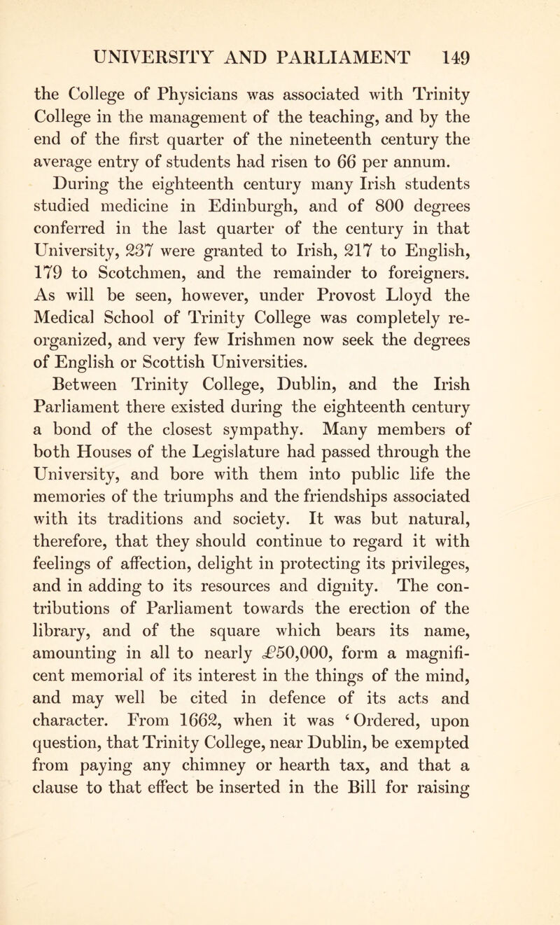 the College of Physicians was associated with Trinity College in the management of the teaching, and by the end of the first quarter of the nineteenth century the average entry of students had risen to 66 per annum. During the eighteenth century many Irish students studied medicine in Edinburgh, and of 800 degrees conferred in the last quarter of the century in that University, 237 were granted to Irish, 217 to English, 179 to Scotchmen, and the remainder to foreigners. As will be seen, however, under Provost Lloyd the Medical School of Trinity College was completely re- organized, and very few Irishmen now seek the degrees of English or Scottish Universities. Between Trinity College, Dublin, and the Irish Parliament there existed during the eighteenth century a bond of the closest sympathy. Many members of both Houses of the Legislature had passed through the University, and bore with them into public life the memories of the triumphs and the friendships associated with its traditions and society. It was but natural, therefore, that they should continue to regard it with feelings of affection, delight in protecting its privileges, and in adding to its resources and dignity. The con- tributions of Parliament towards the erection of the library, and of the square which bears its name, amounting in all to nearly cP50,000, form a magnifi- cent memorial of its interest in the things of the mind, and may well be cited in defence of its acts and character. From 1662, when it was ‘ Ordered, upon question, that Trinity College, near Dublin, be exempted from paying any chimney or hearth tax, and that a clause to that effect be inserted in the Bill for raising