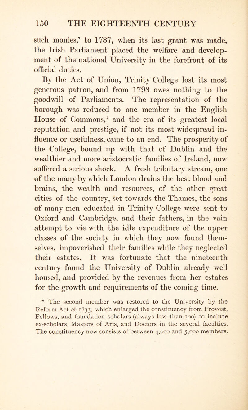 such monies,’ to 1787, when its last grant was made, the Irish Parliament placed the welfare and develop- ment of the national University in the forefront of its official duties. By the Act of Union, Trinity College lost its most generous patron, and from 1798 owes nothing to the goodwill of Parliaments. The representation of the borough was reduced to one member in the English House of Commons,* and the era of its greatest local reputation and prestige, if not its most widespread in- fluence or usefulness, came to an end. The prosperity of the College, bound up with that of Dublin and the wealthier and more aristocratic families of Ireland, now suffered a serious shock. A fresh tributary stream, one of the many by which London drains the best blood and brains, the wealth and resources, of the other great cities of the country, set towards the Thames, the sons of many men educated in Trinity College were sent to Oxford and Cambridge, and their fathers, in the vain attempt to vie with the idle expenditure of the upper classes of the society in which they now found them- selves, impoverished their families while they neglected their estates. It was fortunate that the nineteenth century found the University of Dublin already well housed, and provided by the revenues from her estates for the growth and requirements of the coming time. * The second member was restored to the University by the Reform Act of 1833, which enlarged the constituency from Provost, Fellows, and foundation scholars (always less than 100) to include ex-scholars. Masters of Arts, and Doctors in the several faculties. The constituency now consists of between 4,000 and 5,000 members.