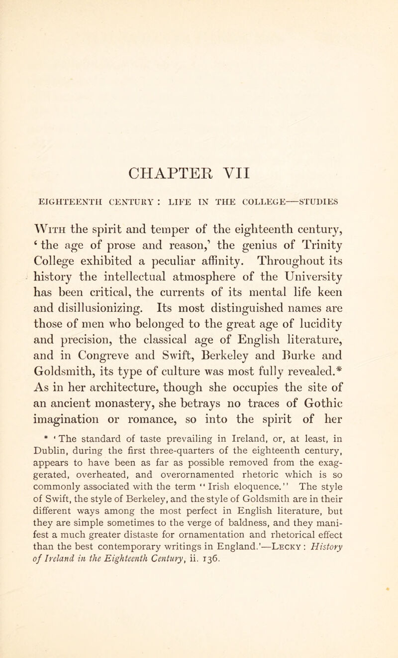CHAPTER VII EIGHTEENTH CENTURY : LIFE IN THE COLLEGE STUDIES WiTH the spirit and temper of the eighteenth century, ‘ the age of prose and reason,’ the genius of Trinity College exhibited a peculiar affinity. Throughout its history the intellectual atmosphere of the University has been critical, the currents of its mental life keen and disillusionizing. Its most distinguished names are those of men who belonged to the great age of lucidity and precision, the classical age of English literature, and in Congreve and Swift, Berkeley and Burke and Goldsmith, its type of culture was most fully revealed.^' As in her architecture, though she occupies the site of an ancient monastery, she betrays no traces of Gothic imagination or romance, so into the spirit of her * * The standard of taste prevailing in Ireland, or, at least, in Dublin, during the first three-quarters of the eighteenth century, appears to have been as far as possible removed from the exag- gerated, overheated, and overornamented rhetoric which is so commonly associated with the term “ Irish eloquence.” The style of Swift, the style of Berkeley, and the style of Goldsmith are in their different ways among the most perfect in English literature, but they are simple sometimes to the verge of baldness, and they mani- fest a much greater distaste for ornamentation and rhetorical effect than the best contemporary writings in England.’—Lecky : History of Ireland in the Eighteenth Century, ii. 136.