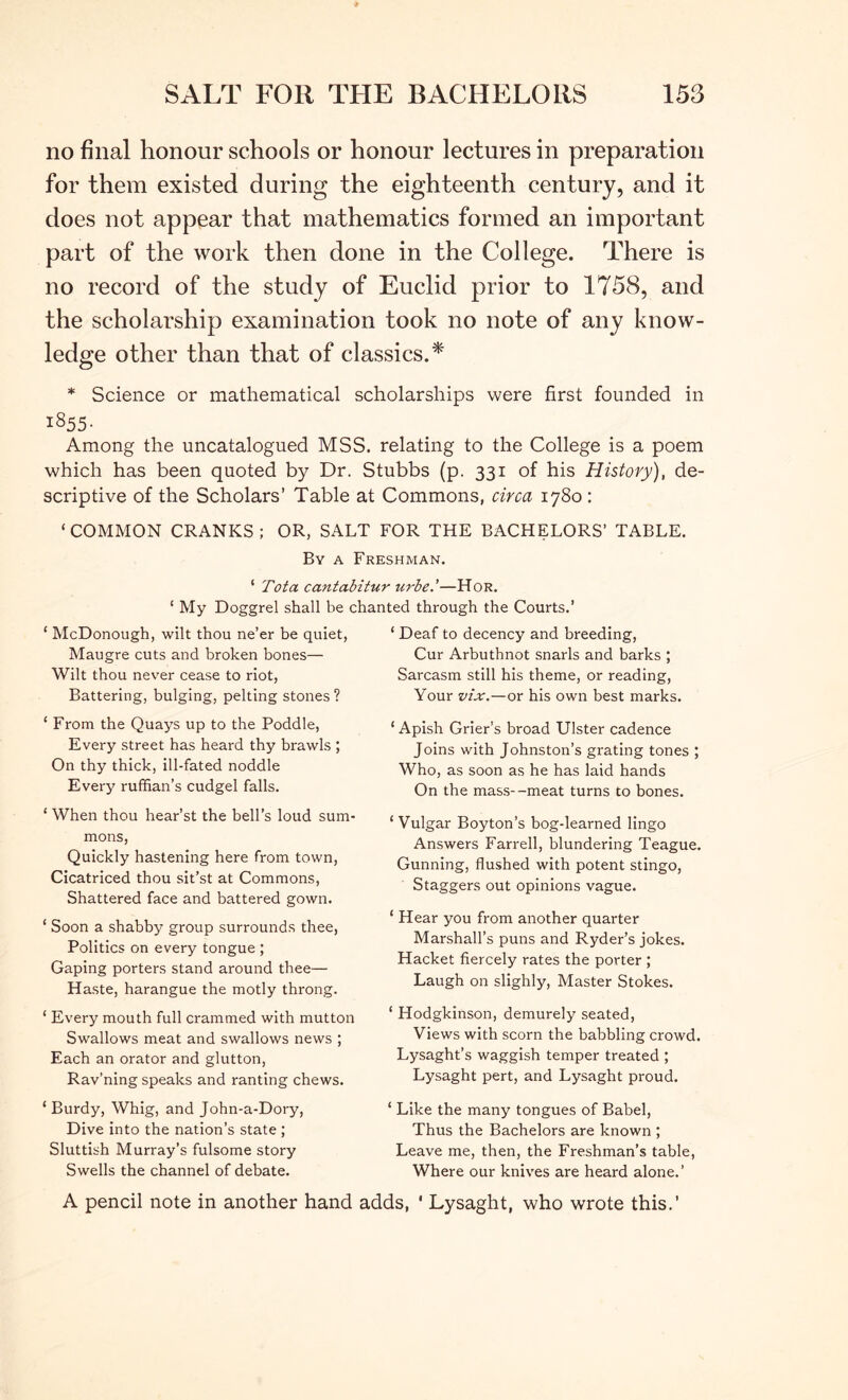 no final honour schools or honour lectures in preparation for them existed during the eighteenth century, and it does not appear that mathematics formed an important part of the work then done in the College. There is no record of the study of Euclid prior to 1758, and the scholarship examination took no note of any know- ledge other than that of classics.* * Science or mathematical scholarships were first founded in 1855. Among the uncatalogued MSS. relating to the College is a poem which has been quoted by Dr. Stubbs (p. 331 of his History), de- scriptive of the Scholars’ Table at Commons, circa 1780 : ‘COMMON CRANKS; OR, SALT FOR THE BACHELORS’ TABLE. By a Freshman. ‘ Tot a cantabitur urbe.'—Hor. My Doggrel shall he chanted through the Courts.’ ‘ McDonough, wilt thou ne’er be quiet, Maugre cuts and broken bones— Wilt thou never cease to riot, Battering, bulging, pelting stones ? ‘ From the Quays up to the Poddle, Every street has heard thy brawls ; On thy thick, ill-fated noddle Every ruffian’s cudgel falls. ‘ When thou hear’st the bell’s loud sum- mons. Quickly hastening here from town, Cicatriced thou sit’st at Commons, Shattered face and battered gown. ‘ Soon a shabby group surrounds thee, Politics on every tongue ; Gaping porters stand around thee— Haste, harangue the motly throng. ‘ Every mouth full crammed with mutton Swallows meat and swallows news ; Each an orator and glutton, Rav’ning speaks and ranting chews. ‘ Burdy, Whig, and John-a-Dory, Dive into the nation’s state ; Sluttish Murray’s fulsome story Swells the channel of debate. ‘ Deaf to decency and breeding. Cur Arbuthnot snarls and barks ; Sarcasm still his theme, or reading. Your vix,—or his own best marks. ‘ Apish Grier’s broad Ulster cadence Joins with Johnston’s grating tones ; Who, as soon as he has laid hands On the mas.s—meat turns to bones. ‘ Vulgar Boyton’s bog-learned lingo Answers Farrell, blundering Teague. Gunning, flushed with potent stingo. Staggers out opinions vague. ‘ Hear you from another quarter Marshall’s puns and Ryder’s jokes. Hacket fiercely rates the porter ; Laugh on slighly. Master Stokes. ‘ Hodgkinson, demurely seated. Views with scorn the babbling crowd. Lysaght’s waggish temper treated ; Lysaght pert, and Lysaght proud. ‘ Like the many tongues of Babel, Thus the Bachelors are known ; Leave me, then, the Freshman’s table, Where our knives are heard alone.’ A pencil note in another hand adds, ' Lysaght, who wrote this.’