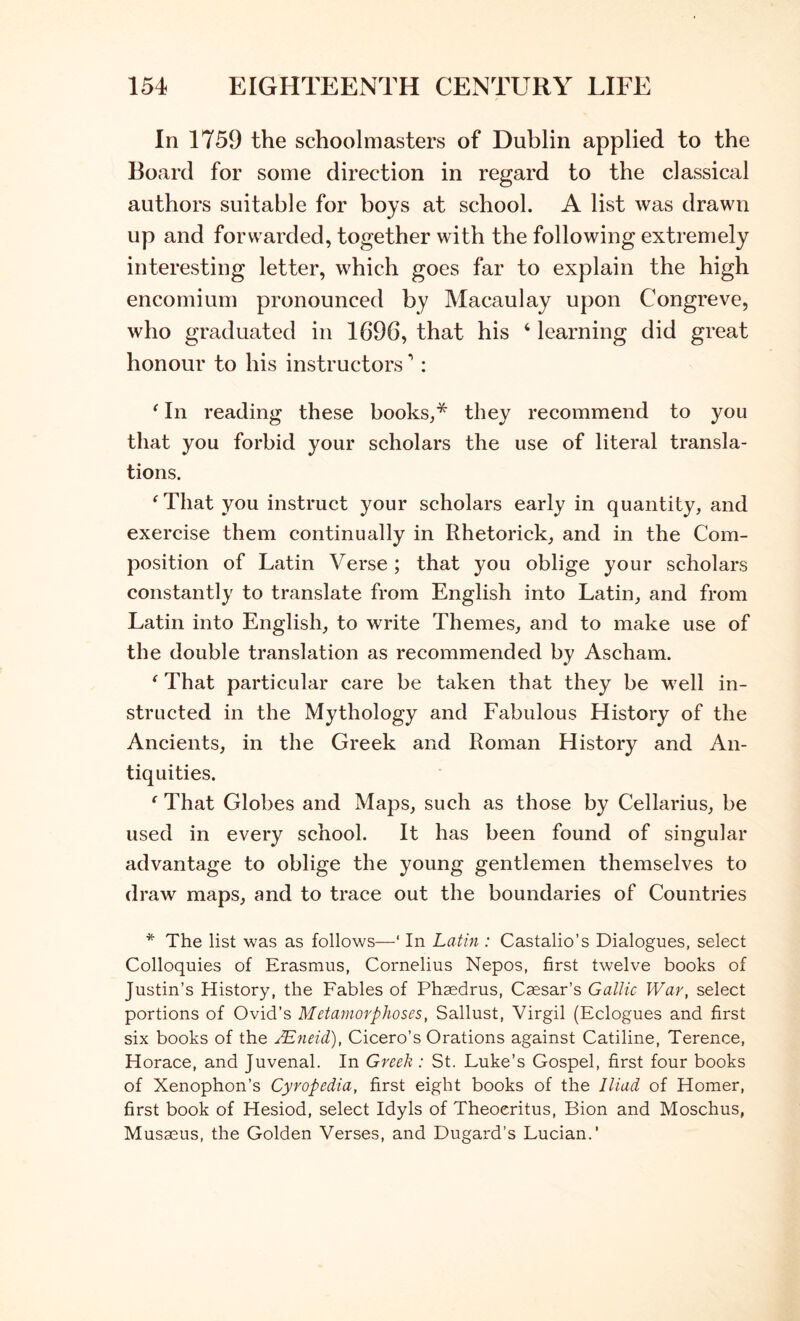 In 1759 the schoolmasters of Dublin applied to the Board for some direction in regard to the classical authors suitable for boys at school. A list was drawn up and forwarded, together with the following extremely interesting letter, which goes far to explain the high encomium pronounced by Macaulay upon Congreve, who graduated in 1696, that his ‘ learning did great honour to his instructors: ^ In reading these books,* they recommend to you that you forbid your scholars the use of literal transla- tions. ^That you instruct your scholars early in quantity, and exercise them continually in Rhetorick, and in the Com- position of Latin Verse; that you oblige your scholars constantly to translate from English into Latin, and from Latin into English, to write Themes, and to make use of the double translation as recommended by Ascham. ^ That particular care be taken that they be well in- structed in the Mythology and Fabulous History of the Ancients, in the Greek and Roman History and An- tiquities. ‘ That Globes and Maps, such as those by Cellarius, be used in every school. It has been found of singular advantage to oblige the young gentlemen themselves to draw maps, and to trace out the boundaries of Countries * The list was as follows—‘ In Latin : Castalio’s Dialogues, select Colloquies of Erasmus, Cornelius Nepos, first twelve books of Justin’s History, the Fables of Phaedrus, Caesar’s Gallic War, select portions of Ovid’s Metamorphoses, Sallust, Virgil (Eclogues and first six books of the ^jieid), Cicero’s Orations against Catiline, Terence, Horace, and Juvenal. In Greek : St. Luke’s Gospel, first four books of Xenophon’s Cyropedia, first eight books of the Iliad of Homer, first book of Hesiod, select Idyls of Theocritus, Bion and Moschus, Musseus, the Golden Verses, and Dugard’s Lucian.'