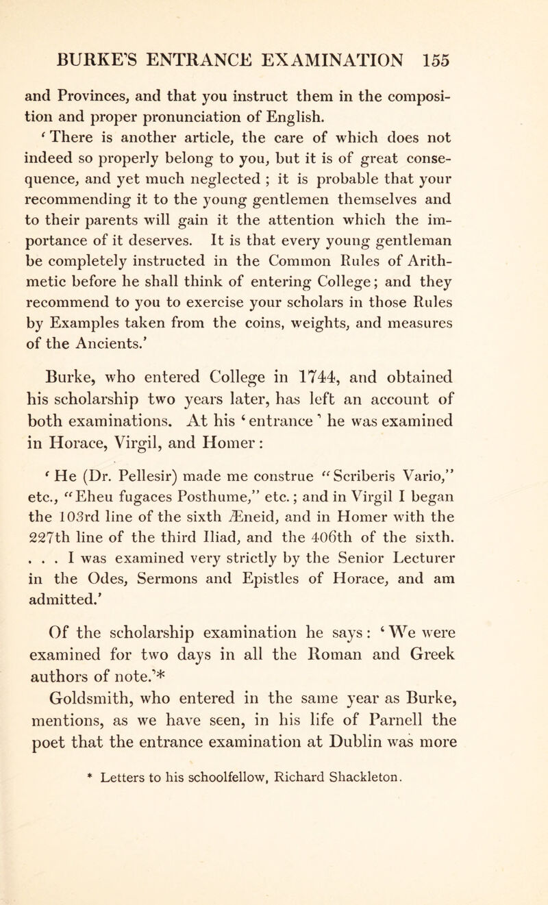 and Provinces, and that you instruct them in the composi- tion and proper pronunciation of English. ^ There is another article, the care of which does not indeed so properly belong to you, but it is of great conse- quence, and yet much neglected ; it is probable that your recommending it to the young gentlemen themselves and to their parents will gain it the attention which the im- portance of it deserves. It is that every young gentleman be completely instructed in the Common Rules of Arith- metic before he shall think of entering College; and they recommend to you to exercise your scholars in those Rules by Examples taken from the coins, weights, and measures of the Ancients.’ Burke, who entered College in 1744, and obtained his scholarship two years later, has left an account of both examinations. At his ‘ entrance ’ he was examined in Horace, Virgil, and Homer: 'He (Dr. Pellesir) made me construe Scriberis Vario,” etc., Eheu fugaces Posthume,” etc.; and in Virgil I began the 103rd line of the sixth ^Eneid, and in Homer with the 227th line of the third Iliad, and the 406th of the sixth. ... I was examined very strictly by the Senior Lecturer in the Odes, Sermons and Epistles of Horace, and am admitted.’ Of the scholarship examination he says: ‘ We were examined for two days in all the Roman and Greek authors of note.’* Goldsmith, who entered in the same year as Burke, mentions, as we have seen, in his life of Parnell the poet that the entrance examination at Dublin was more * Letters to his schoolfellow, Richard Shackleton.