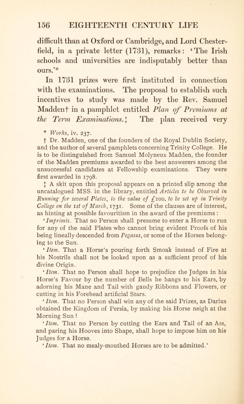 difficult than at Oxford or Cambridge, and Lord Chester- field, in a private letter (1731), remarks: ‘ The Irish schools and universities are indisputably better than ours.’* In 1731 prizes were first instituted in connection with the examinations. The proposal to establish such incentives to study was made by the Rev. Samuel Maddenf in a pamphlet entitled Plan of Pj'emmms at the Term Examinatiojis. | The plan received very * Works, iv. 237. t Dr. Madden, one of the founders of the Royal Dublin Society, and the author of several pamphlets concerning Trinity College. He is to be distinguished from Samuel Molyneux Madden, the founder of the Madden premiums awarded to the best answerers among the unsuccessful candidates at Fellowship examinations. They were first awarded in 1798. J A skit upon this proposal appears on a printed slip among the uncatalogued MSS. in the library, entitled ArticUs to he Observed in Running for several Plates, to the value of £100, to he set up in Trinity College on the 1st of March, 1731. Some of the clauses are of interest, as hinting at possible favouritism in the award of the premiums : ‘ Imprimis. That no Person shall presume to enter a Horse to run for any of the said Plates who cannot bring evident Proofs of his being lineally descended from Pegasus, or some of the Horses belong- ing to the Sun. * Item. That a Horse’s pouring forth Smoak instead of Fire at his Nostrils shall not be looked upon as a sufficient proof of his divine Origin. 'Item. That no Person shall hope to prejudice the Judges in his Horse’s Favour by the number of Bells he hangs to his Ears, by adorning his Mane and Tail with gaudy Ribbons and Flowers, or cutting in his Forehead artificial Stars. ‘ Item. That no Person shall win any of the said Prizes, as Darius obtained the Kingdom of Persia, by making his Horse neigh at the Morning Sun ! ' Item. That no Person by cutting the Ears and Tail of an Ass, and paring his Hooves into Shape, shall hope to impose him on his Judges for a Horse. ‘ Item. That no mealy-mouthed Horses are to be admitted.’