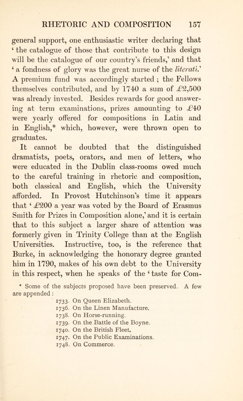general support, one enthusiastic writer declaring that ‘ the catalogue of those that contribute to this design will be the catalogue of our country's friends,' and that ‘ a fondness of glory was the great nurse of the literati.'’ A premium fund was accordingly started ; the Fellows themselves contributed, and by 1740 a sum of <£2,500 was already invested. Besides rewards for good answer- ing at term examinations, prizes amounting to <£40 were yearly offered for compositions in Latin and in English,* which, however, were thrown open to graduates. It cannot be doubted that the distinguished dramatists, poets, orators, and men of letters, who were educated in the Dublin class-rooms owed much to the careful training in rhetoric and composition, both classical and English, which the University afforded. In Provost Hutchinson’s time it appears that ‘ £200 a year was voted by the Board of Erasmus Smith for Prizes in Composition alone,’ and it is certain that to this subject a larger share of attention was formerly given in Trinity College than at the English Universities. Instructive, too, is the reference that Burke, in acknowledging the honorary degree granted him in 1790, makes of his own debt to the University in this respect, when he speaks of the ‘ taste for Com- * Some of the subjects proposed have been preserved. A few are appended : I733- Oil Queen Elizabeth. 1736. On the Linen Manufacture. 1738. On Horse-running. 1739- On the Battle of the Boyne. 1740. On the British Fleet. 1747. On the Public Examinations. 1748. On Commerce.