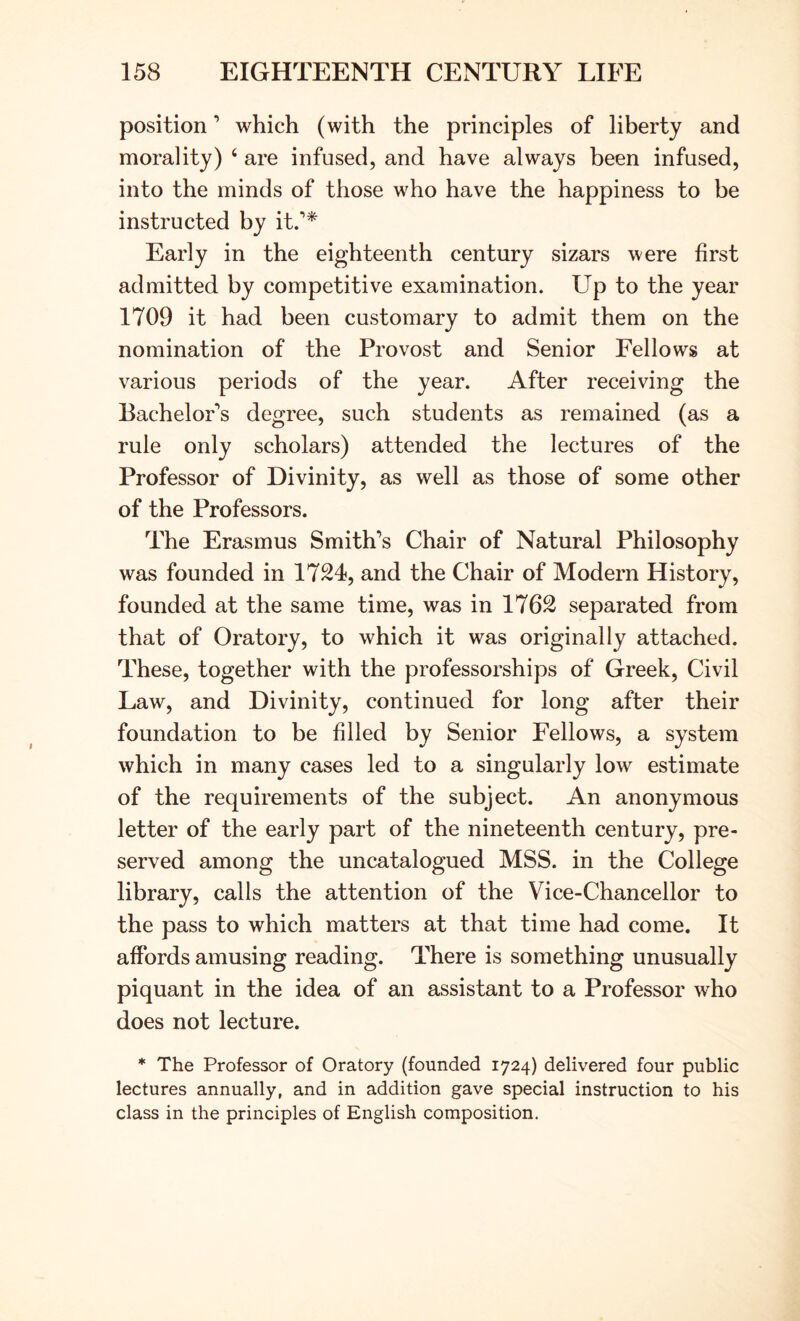 position ’ which (with the principles of liberty and morality) ‘ are infused, and have always been infused, into the minds of those who have the happiness to be instructed by it.* Early in the eighteenth century sizars were first admitted by competitive examination. Up to the year 1709 it had been customary to admit them on the nomination of the Provost and Senior Fellows at various periods of the year. After receiving the Bachelors degree, such students as remained (as a rule only scholars) attended the lectures of the Professor of Divinity, as well as those of some other of the Professors. The Erasmus Smith’s Chair of Natural Philosophy was founded in 1724, and the Chair of Modern History, founded at the same time, was in 1762 separated from that of Oratory, to which it was originally attached. These, together with the professorships of Greek, Civil Law, and Divinity, continued for long after their foundation to be filled by Senior Fellows, a system which in many cases led to a singularly low estimate of the requirements of the subject. An anonymous letter of the early part of the nineteenth century, pre- served among the uncatalogued MSS. in the College library, calls the attention of the Vice-Chancellor to the pass to which matters at that time had come. It affords amusing reading. There is something unusually piquant in the idea of an assistant to a Professor who does not lecture. * The Professor of Oratory (founded 1724) delivered four public lectures annually, and in addition gave special instruction to his class in the principles of English composition.