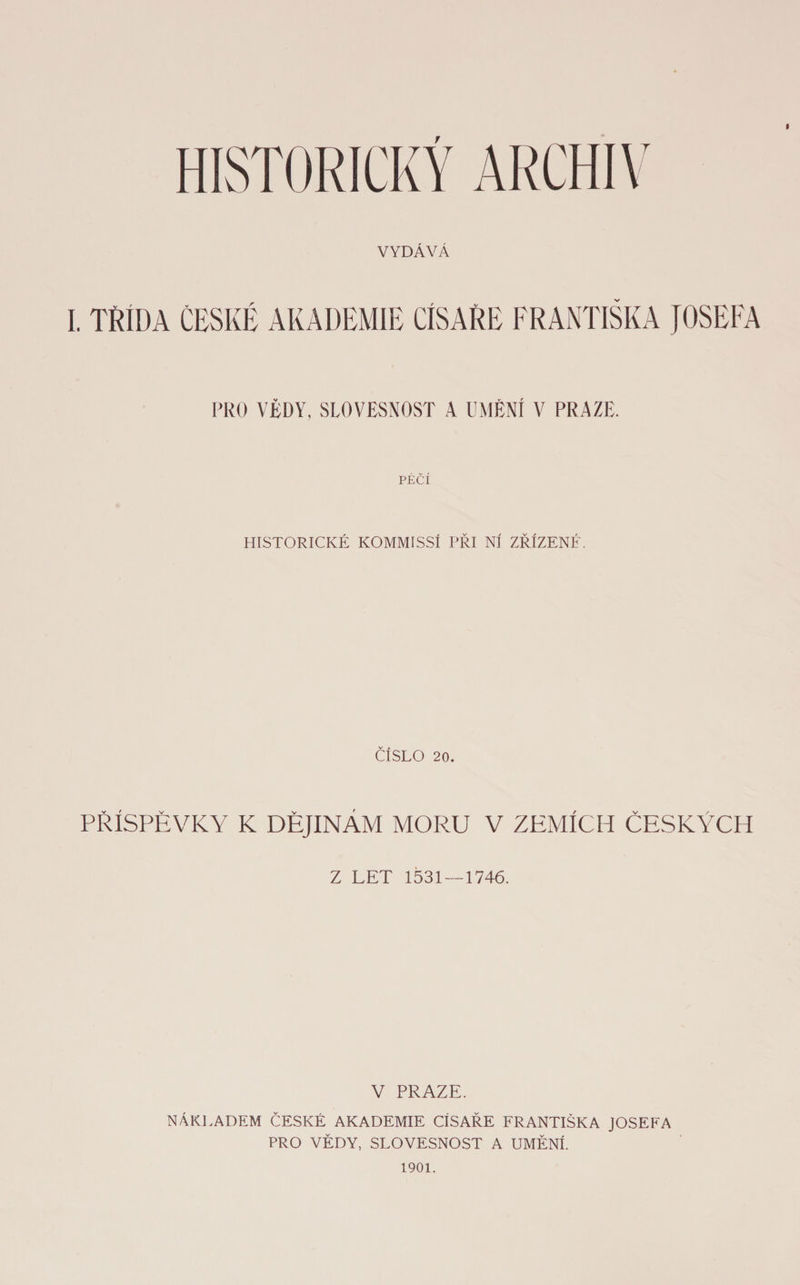 i I. TŘÍDA ČESKÉ AKADEMIE CÍSAŘE FRANTIŠKA JOSEFA PRO VĚDY, SLOVESNOST A UMĚNÍ V PRAZE. PÉČÍ HISTORICKÉ KOMMISSÍ PŘI NÍ ZŘÍZENÉ. ČÍSLO 20. PŘÍSPĚVKY K DĚJINÁM MORU V ZEMÍCH ČESKÝCH Z LET 1531 — 1746. V PRAZE. NÁKLADEM ČESKÉ AKADEMIE CÍSAŘE FRANTIŠKA JOSEFA PRO VĚDY, SLOVESNOST A UMĚNÍ. 1901.
